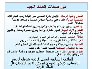 ‫الجيد‬ ‫القائد‬ ‫صفات‬ ‫من‬‫الجيد‬ ‫القائد‬ ‫صفات‬ ‫من‬
•:‫الرسالة‬ ‫بأهمية‬ ‫الشعور‬.‫كقائد‬ ‫للعمل‬ ‫وحبه‬ ‫القيادة‬ ‫على‬ ‫الشخص‬ ‫بقدرة‬ ‫اليمان‬
•:‫القوية‬ ‫الشخصية‬‫الكريهة‬ ‫والحالت‬ ‫القاسية‬ ‫الحقائق‬ ‫مواجهة‬ ‫على‬ ‫القدرة‬
.‫وإقدام‬ ‫بشجاعة‬
•:‫الخال:ص‬.‫والعائلة‬ ‫والمنظمة‬ ‫والمرؤوسين‬ ‫والزمالء‬ ‫للرؤساء‬ ‫ويكون‬
•‫الجيدة‬ ‫والراء‬ ‫النضج‬‫والتمييز‬ ،‫وحكمة‬ ‫بصيرة‬ ،‫وذوق‬ ‫براعة‬ ،‫مشترك‬ ‫شعور‬ :
.‫المهم‬ ‫وغير‬ ‫المهم‬ ‫بين‬
•:‫والنشاط‬ ‫الطاقة‬.‫والمبادرة‬ ،‫العمل‬ ‫في‬ ‫الرغبة‬ ،‫الحماس‬
•:‫الحزم‬.‫بها‬ ‫للعمل‬ ‫والستعداد‬ ‫المستعجلة‬ ‫القرارات‬ ‫اتخاذ‬ ‫في‬ ‫الثقة‬
•:‫التضحية‬.‫العام‬ ‫الصالح‬ ‫لتحقيق‬ ‫الشخصية‬ ‫واحتياجاته‬ ‫برغباته‬ ‫يضحي‬
•:‫والتخاطب‬ ‫التصال‬ ‫مهارات‬.‫التعبير‬ ‫وقوة‬ ‫اللسان‬ ‫فصاحة‬
•:‫الدارية‬ ‫القدرات‬‫فرق‬ ‫وتشكيل‬ ‫والرقابة‬ ‫والتوجيه‬ ‫والتنظيم‬ ‫التخطيط‬ ‫على‬ ‫القدرة‬
.‫الخ‬ ...‫الداء‬ ‫وتقويم‬ ‫العمل‬
‫لجميع‬ ‫شاملة‬ ‫قائمة‬ ‫ليست‬ ‫السادبقة‬ ‫القائمة‬
‫في‬ ‫الصفات‬ ‫أهم‬ ‫لبعض‬ ‫نموذج‬ ‫ولكنها‬ ،‫الصفات‬
.‫الجيد‬ ‫القائد‬
•:‫الرسالة‬ ‫بأهمية‬ ‫الشعور‬.‫كقائد‬ ‫للعمل‬ ‫وحبه‬ ‫القيادة‬ ‫على‬ ‫الشخص‬ ‫بقدرة‬ ‫اليمان‬
•:‫القوية‬ ‫الشخصية‬‫الكريهة‬ ‫والحالت‬ ‫القاسية‬ ‫الحقائق‬ ‫مواجهة‬ ‫على‬ ‫القدرة‬
.‫وإقدام‬ ‫بشجاعة‬
•:‫الخال:ص‬.‫والعائلة‬ ‫والمنظمة‬ ‫والمرؤوسين‬ ‫والزمالء‬ ‫للرؤساء‬ ‫ويكون‬
•‫الجيدة‬ ‫والراء‬ ‫النضج‬‫والتمييز‬ ،‫وحكمة‬ ‫بصيرة‬ ،‫وذوق‬ ‫براعة‬ ،‫مشترك‬ ‫شعور‬ :
.‫المهم‬ ‫وغير‬ ‫المهم‬ ‫بين‬
•:‫والنشاط‬ ‫الطاقة‬.‫والمبادرة‬ ،‫العمل‬ ‫في‬ ‫الرغبة‬ ،‫الحماس‬
•:‫الحزم‬.‫بها‬ ‫للعمل‬ ‫والستعداد‬ ‫المستعجلة‬ ‫القرارات‬ ‫اتخاذ‬ ‫في‬ ‫الثقة‬
•:‫التضحية‬.‫العام‬ ‫الصالح‬ ‫لتحقيق‬ ‫الشخصية‬ ‫واحتياجاته‬ ‫برغباته‬ ‫يضحي‬
•:‫والتخاطب‬ ‫التصال‬ ‫مهارات‬.‫التعبير‬ ‫وقوة‬ ‫اللسان‬ ‫فصاحة‬
•:‫الدارية‬ ‫القدرات‬‫فرق‬ ‫وتشكيل‬ ‫والرقابة‬ ‫والتوجيه‬ ‫والتنظيم‬ ‫التخطيط‬ ‫على‬ ‫القدرة‬
.‫الخ‬ ...‫الداء‬ ‫وتقويم‬ ‫العمل‬
‫لجميع‬ ‫شاملة‬ ‫قائمة‬ ‫ليست‬ ‫السادبقة‬ ‫القائمة‬
‫في‬ ‫الصفات‬ ‫أهم‬ ‫لبعض‬ ‫نموذج‬ ‫ولكنها‬ ،‫الصفات‬
.‫الجيد‬ ‫القائد‬
 