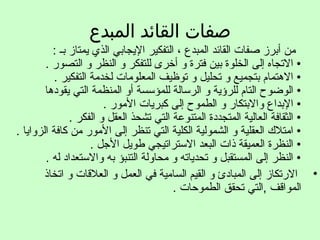 ‫المبدع‬ ‫القائد‬ ‫صفات‬
: ‫بـ‬ ‫يمتاز‬ ‫الذي‬ ‫اليجابي‬ ‫التفكير‬ ، ‫المبدع‬ ‫القائد‬ ‫صفات‬ ‫أبرز‬ ‫من‬
. ‫التصور‬ ‫و‬ ‫النظر‬ ‫و‬ ‫للتفكر‬ ‫أخرى‬ ‫و‬ ‫فترة‬ ‫بين‬ ‫الخلوة‬ ‫إلى‬ ‫الجتجاه‬ •
. ‫التفكير‬ ‫لخدمة‬ ‫المعلومات‬ ‫جتوظيف‬ ‫و‬ ‫جتحليل‬ ‫و‬ ‫بتجميع‬ ‫التهتمام‬ •
‫يقودتها‬ ‫التي‬ ‫المنظمة‬ ‫أو‬ ‫للمؤسسة‬ ‫الرسالة‬ ‫و‬ ‫للرؤية‬ ‫التام‬ ‫الوضوح‬ •
. ‫المور‬ ‫كبريات‬ ‫إلى‬ ‫الطموح‬ ‫و‬ ‫والبتكار‬ ‫البداع‬ •
. ‫الفكر‬ ‫و‬ ‫العقل‬ ‫جتشحذ‬ ‫التي‬ ‫المتنوعة‬ ‫المتجددة‬ ‫العالية‬ ‫الثقافة‬ •
. ‫الزوايا‬ ‫كافة‬ ‫من‬ ‫المور‬ ‫إلى‬ ‫جتنظر‬ ‫التي‬ ‫الكلية‬ ‫الشمولية‬ ‫و‬ ‫العقلية‬ ‫امتل ك‬ •
. ‫اللجل‬ ‫طويل‬ ‫الستراجتيجي‬ ‫البعد‬ ‫ذات‬ ‫العميقة‬ ‫النظرة‬ •
. ‫له‬ ‫والستعداد‬ ‫به‬ ‫التنبؤ‬ ‫محاولة‬ ‫و‬ ‫جتحدياجته‬ ‫و‬ ‫المستقبل‬ ‫إلى‬ ‫النظر‬ •
•‫اجتخاذ‬ ‫و‬ ‫العلاقات‬ ‫و‬ ‫العمل‬ ‫في‬ ‫السامية‬ ‫القيم‬ ‫و‬ ‫المبادئ‬ ‫إلى‬ ‫الرجتكاز‬
. ‫الطموحات‬ ‫جتحقق‬ ‫,التي‬ ‫الموااقف‬
 