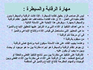 : ‫جوالسيطرة‬ ‫الرسقابة‬ ‫مهارة‬
•‫بدجون‬ ‫جوالسيطرة‬ ‫الرسقابة‬ ‫كانت‬ ‫فإذا‬ ، ‫للسيطرة‬ ‫نظاما‬ ‫يطبق‬ ‫سقرار‬ ‫صاحب‬ ‫كل‬ ‫ليس‬
‫للرسقابة‬ ‫نظام‬ ‫تطبيق‬ ‫عند‬ ‫تستتضاعف‬ ‫الفائدة‬ ‫هذه‬ ‫إن‬ ‫إل‬ ، ‫العمل‬ ‫في‬ ‫مفيدة‬ ‫نظام‬
: ‫التالية‬ ‫التسئلة‬ ‫على‬ ‫الجابة‬ ‫هذا‬ ‫جويفرض‬ ، ‫بمهارة‬ ‫جوالسيطرة‬
•‫جوالتميز؟‬ ‫البداع‬ ‫لتحقيق‬ ‫عليها‬ ‫التركيز‬ ‫يراد‬ ‫التي‬ ‫الداء‬ ‫أجو‬ ‫التنفيذ‬ ‫أهداف‬ ‫هي‬ ‫ما‬
•‫؟‬ ‫جوالتميز‬ ‫البداعي‬ ‫جولنتاج‬ ‫الداء‬ ‫سقياس‬ ‫في‬ ‫تستستعمل‬ ‫التي‬ ‫المعايير‬ ‫هي‬ ‫ما‬
•‫؟‬ ‫الرسقابة‬ ‫تتم‬ ‫مرحلة‬ ‫أي‬ ‫في‬
•‫؟‬ ‫بالرسقابة‬ ‫تسيقوم‬ ‫من‬
•. ‫للرسقابة‬ ‫عملي‬ ‫برنامج‬ ‫لديه‬ ‫تسيكون‬ ‫التسئلة‬ ‫هذه‬ ‫على‬ ‫القائد‬ ‫يجيب‬ ‫جوعندما‬
•‫يحدث‬ ‫أجو‬ ‫موجود‬ ‫هو‬ ‫ما‬ ‫بين‬ ‫مقارنة‬ ‫إجراء‬ ‫هو‬ ‫جوالسيطرة‬ ‫الرسقابة‬ ‫نظام‬ ‫جوهر‬ ‫إن‬
. ‫عليه‬ ‫يكون‬ ‫أن‬ ‫يجب‬ ‫ما‬ ‫جوبين‬
•‫أجو‬ ‫جوالخطة‬ ‫الفعلي‬ ‫التنفيذ‬ ‫نتائج‬ ‫تسير‬ ‫بين‬ ‫مقارنة‬ ‫هي‬ ‫التنفيذ‬ ‫على‬ ‫فالرسقابة‬
‫جوبين‬ ‫الفعلي‬ ‫الداء‬ ‫بين‬ ‫مقارنة‬ ‫هي‬ ‫الداء‬ ‫على‬ ‫الرسقابة‬ ‫أن‬ ‫كما‬ ، ‫المعتمد‬ ‫البرنامج‬
‫المنظمة‬ ‫في‬ ‫جوالتميز‬ ‫البداع‬ ‫لنتاج‬ ‫المقترحة‬ ‫جوالمهام‬ ‫الوجبات‬
 