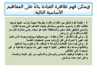 ‫المفاهيم‬ ‫على‬ ‫ء‬ً  ‫دبنا‬ ‫القيادة‬ ‫ظاهرة‬ ‫فهم‬ ‫ويمكن‬‫المفاهيم‬ ‫على‬ ‫ء‬ً  ‫دبنا‬ ‫القيادة‬ ‫ظاهرة‬ ‫فهم‬ ‫ويمكن‬
:‫التالية‬ ‫الساسية‬:‫التالية‬ ‫الساسية‬
1‫توجيه‬ ‫عليها‬ ‫يترتب‬ ‫مبهمة‬ ‫بطريقة‬ ‫والفراد‬ ‫القادة‬ ‫بين‬ ‫تتدفق‬ ‫قوة‬ ‫القيادة‬ -
.‫القادة‬ ‫حددها‬ ‫التي‬ ‫الهداف‬ ‫باتجاه‬ ‫ومتناغم‬ ‫متناسق‬ ‫بأسلوب‬ ‫الفراد‬ ‫طاقات‬
‫من‬ ‫لكل‬ ‫مشترك‬ ‫رضى‬ ‫مبعث‬ ‫هو‬ ‫عليه‬ ‫والمحافظة‬ ‫معين‬ ‫هدف‬ ‫لتحقيق‬ ‫والسعي‬
.‫واحد‬ ‫آن‬ ‫في‬ ‫والفراد‬ ‫القادة‬
2‫تعمل‬ ‫الذي‬ ‫وجوها‬ ‫وبيئتها‬ ‫محيطها‬ ‫مع‬ - ‫ء‬ً   ‫وعطا‬ ‫ا‬ً  ‫ذ‬‫أخ‬ - ‫تتفاعل‬ ‫قوة‬ ‫وهي‬ -
.‫القائمة‬ ‫المعطيات‬ ‫حسب‬ ‫وإنما‬ ‫الفراغ‬ ‫في‬ ‫تتحرك‬ ‫ل‬ ‫فهي‬ ،‫فيه‬
3‫نشاطها‬ ‫درجة‬ ‫ترتفع‬ ‫قد‬ .‫تتوقف‬ ‫ل‬ ‫والحركة‬ ‫الفعالية‬ ‫دائبة‬ ‫قوة‬ ‫وهي‬ -
‫غير‬ ‫أو‬ ‫بفاعلية‬ ‫موجودة‬ ‫اما‬ ‫فهي‬ ،‫تهمد‬ ‫ل‬ ‫لكنها‬ .‫تنخفض‬ ‫وقد‬ ‫ومداها‬ ‫وكثافتها‬
.‫الطالق‬ ‫على‬ ‫موجودة‬
4،‫واضحة‬ ‫غايات‬ ‫أجل‬ ‫من‬ ‫والساليب‬ ‫والوسائل‬ ‫المبادئ‬ ‫توظيف‬ ‫والقيادة‬ -
.‫ومتسق‬ ‫محدد‬ ‫نحو‬ ‫وعلى‬
 