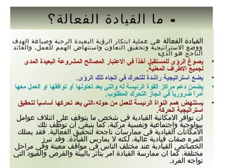 -‫الفعالة؟‬ ‫القيادة‬ ‫ما‬
‫الفعالة‬ ‫القيادة‬‫الهدف‬ ‫وصياغة‬ ‫الرحبة‬ ‫البعيدة‬ ‫الرؤية‬ ‫ادبتكار‬ ‫عملية‬ ‫هي‬
‫والقائد‬ ،‫للعمل‬ ‫الهمم‬ ‫واستنهاض‬ ‫التعاون‬ ‫وتحقيق‬ ‫الستراتيجية‬ ‫ووضع‬
:‫الذي‬ ‫هو‬ ‫الناجح‬
•‫المدى‬ ‫البعيدة‬ ‫المشروعة‬ ‫المصالح‬ ‫العتبار‬ ‫في‬ ‫ا‬ً  ‫ذ‬‫آخ‬ ‫للمستقبل‬ ‫الرؤى‬ ‫يصوغ‬
.‫المعنية‬ ‫الطراف‬ ‫لجميع‬
•.‫الرؤى‬ ‫تلك‬ ‫اتجاه‬ ‫في‬ ‫للتحرك‬ ‫راشدة‬ ‫استراتيجية‬ ‫يضع‬
•‫معها‬ ‫العمل‬ ‫او‬ ‫توافقها‬ ‫أو‬ ‫تعاونها‬ ‫يعد‬ ‫والتي‬ ‫له‬ ‫الرئيسة‬ ‫القوة‬ ‫مراكز‬ ‫دعم‬ ‫يضمن‬
.‫المطلوب‬ ‫التحرك‬ ‫انجاز‬ ‫في‬ ‫ا‬ً  ‫ي‬‫ضرور‬ ‫ا‬ً  ‫ر‬‫أم‬
•‫لتحقيق‬ ‫ا‬ً  ‫ي‬‫أساس‬ ‫تحركها‬ ‫يعد‬ ‫حوله،التي‬ ‫من‬ ‫للعمل‬ ‫الرئيسة‬ ‫النواة‬ ‫همم‬ ‫يستنهض‬
.‫الحركة‬ ‫استراتيجية‬
‫عوامل‬ ‫ائتلف‬ ‫على‬ ‫يتوقف‬ ‫ما‬ ‫شخص‬ ‫في‬ ‫القيادية‬ ‫المكانية‬ ‫توافر‬ ‫ان‬
‫تلك‬ ‫توظف‬ ‫أن‬ ‫ينبغي‬ ‫كما‬ ،‫مركبة‬ ‫ونفسية‬ ‫واجتماعية‬ ‫دبيولوجية‬
‫يمتلك‬ ‫فقد‬ .‫الفعالية‬ ‫لتحقيق‬ ‫ناجحة‬ ‫ممارسات‬ ‫في‬ ‫القيادية‬ ‫المكانات‬
‫تبرز‬ ‫وقد‬ .‫القيادة‬ ‫يمارس‬ ‫ل‬ ‫لكنه‬ ،‫عالية‬ ‫قيادية‬ ‫صفات‬ ‫المرء‬
‫مراحل‬ ‫وفي‬ ‫معينة‬ ‫مواقف‬ ‫في‬ ‫الناس‬ ‫مختلف‬ ‫عند‬ ‫القيادية‬ ‫الخصائص‬
‫التي‬ ‫والقيود‬ ‫والفرص‬ ‫دبالبيئة‬ ‫يتأثر‬ ‫امر‬ ‫القيادة‬ ‫ممارسة‬ ‫ان‬ ‫كما‬ ،‫مختلفة‬
.‫الفرد‬ ‫تواجه‬
 