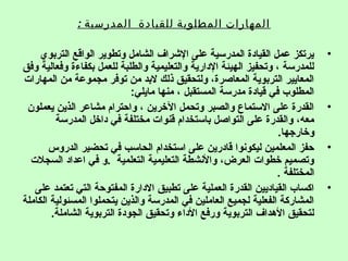 : ‫المدرسية‬ ‫للقيادة‬ ‫المطلودبة‬ ‫المهارات‬
•‫التربوي‬ ‫الواقع‬ ‫وتطوير‬ ‫الشامل‬ ‫الشراف‬ ‫على‬ ‫المدرسية‬ ‫القيادة‬ ‫عمل‬ ‫يرتكز‬
‫وفق‬ ‫وفعالية‬ ‫بكفاءة‬ ‫للعمل‬ ‫والطلبة‬ ‫والتعليمية‬ ‫الدارية‬ ‫الهيئة‬ ‫وتحفيز‬ ، ‫للمدرسة‬
‫المهارات‬ ‫من‬ ‫مجموعة‬ ‫توفر‬ ‫من‬ ‫لبد‬ ‫ذلك‬ ‫ولتحقيق‬ ،‫المعاصرة‬ ‫التربوية‬ ‫المعايير‬
:‫مايلي‬ ‫منها‬ ، ‫المستقبل‬ ‫مدرسة‬ ‫قيادة‬ ‫في‬ ‫المطلوب‬
•‫يعملون‬ ‫الذين‬ ‫مشاعر‬ ‫واحترام‬ ، ‫الخرين‬ ‫وتحمل‬ ‫والصبر‬ ‫الستماع‬ ‫على‬ ‫القدرة‬
‫المدرسة‬ ‫داخل‬ ‫في‬ ‫مختلفة‬ ‫قنوات‬ ‫باستخدام‬ ‫التواصل‬ ‫على‬ ‫والقدرة‬ ،‫معه‬
.‫وخارجها‬
•‫الدروس‬ ‫تحضير‬ ‫في‬ ‫الحاسب‬ ‫استخدام‬ ‫على‬ ‫قادرين‬ ‫ليكونوا‬ ‫المعلمين‬ ‫حفز‬
‫السجالت‬ ‫اعداد‬ ‫في‬ ‫.و‬ ‫التعلمية‬ ‫التعليمية‬ ‫والنشطة‬ ،‫العرض‬ ‫خطوات‬ ‫وتصميم‬
. ‫المختلفة‬
•‫على‬ ‫تعتمد‬ ‫التي‬ ‫المفتوحة‬ ‫الدارة‬ ‫تطبيق‬ ‫على‬ ‫العملية‬ ‫القدرة‬ ‫القياديين‬ ‫اكساب‬
‫الكاملة‬ ‫المسئولية‬ ‫يتحملوا‬ ‫والذين‬ ‫المدرسة‬ ‫في‬ ‫العاملين‬ ‫لجميع‬ ‫الفعلية‬ ‫المشاركة‬
.‫الشاملة‬ ‫التربوية‬ ‫الجودة‬ ‫وتحقيق‬ ‫الداء‬ ‫ورفع‬ ‫التربوية‬ ‫الهداف‬ ‫لتحقيق‬
 