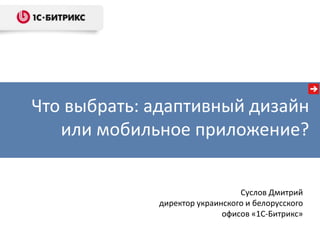 Что выбрать: адаптивный дизайн
или мобильное приложение?
Суслов Дмитрий
директор украинского и белорусского
офисов «1С-Битрикс»
 