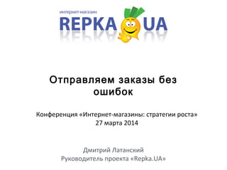 Отправляем заказы без
ошибок
Дмитрий Латанский
Руководитель проекта «Repka.UA»
Конференция «Интернет-магазины: стратегии роста»
27 марта 2014
 