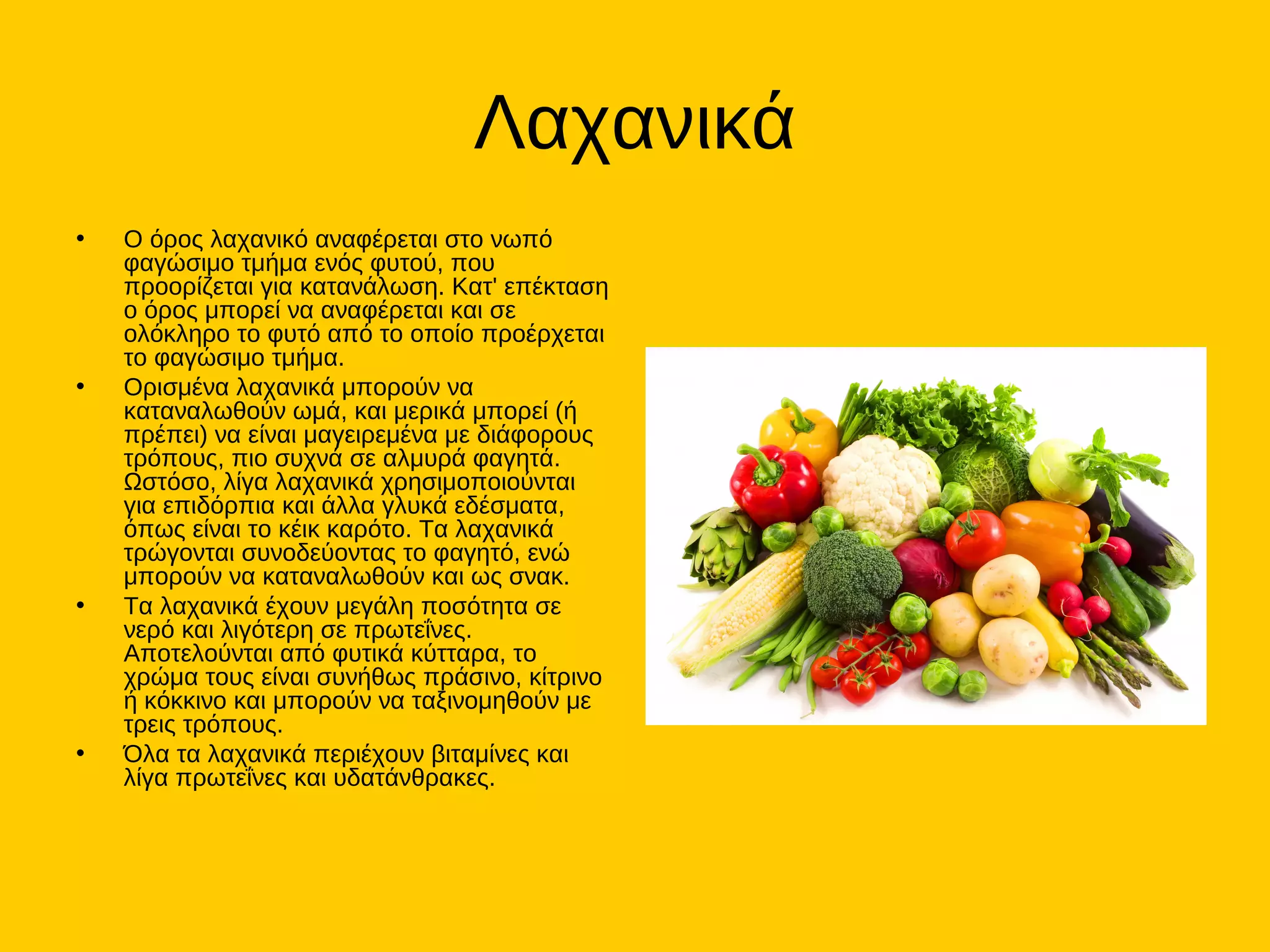 Λαχανικά
• Ο όρος λαχανικό αναφέρεται στο νωπό
φαγώσιμο τμήμα ενός φυτού, που
προορίζεται για κατανάλωση. Κατ' επέκταση
ο όρος μπορεί να αναφέρεται και σε
ολόκληρο το φυτό από το οποίο προέρχεται
το φαγώσιμο τμήμα.
• Ορισμένα λαχανικά μπορούν να
καταναλωθούν ωμά, και μερικά μπορεί (ή
πρέπει) να είναι μαγειρεμένα με διάφορους
τρόπους, πιο συχνά σε αλμυρά φαγητά.
Ωστόσο, λίγα λαχανικά χρησιμοποιούνται
για επιδόρπια και άλλα γλυκά εδέσματα,
όπως είναι το κέικ καρότο. Τα λαχανικά
τρώγονται συνοδεύοντας το φαγητό, ενώ
μπορούν να καταναλωθούν και ως σνακ.
• Τα λαχανικά έχουν μεγάλη ποσότητα σε
νερό και λιγότερη σε πρωτεΐνες.
Αποτελούνται από φυτικά κύτταρα, το
χρώμα τους είναι συνήθως πράσινο, κίτρινο
ή κόκκινο και μπορούν να ταξινομηθούν με
τρεις τρόπους.
• Όλα τα λαχανικά περιέχουν βιταμίνες και
λίγα πρωτεΐνες και υδατάνθρακες.
 