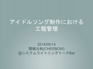 アイドルソング制作における
工程管理
2014/05/14
関根元和(CHEEBOW)
@システムライトニングトークBar
 