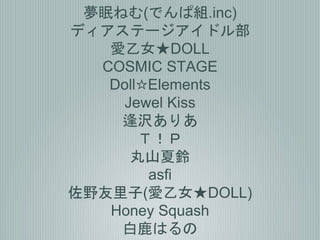 夢眠ねむ(でんぱ組.inc)
ディアステージアイドル部
愛乙女★DOLL
COSMIC STAGE
Doll☆Elements
Jewel Kiss
逢沢ありあ
Ｔ！Ｐ
丸山夏鈴
asfi
佐野友里子(愛乙女★DOLL)
Honey Squash
白鹿はるの
 