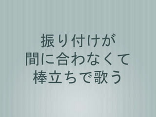 振り付けが
間に合わなくて
棒立ちで歌う
 
