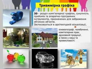 Тривимірна графіка
3D - розділ комп'ютерної графіки, сукупність
прийомів та апаратно-програмних
інструментів, призначених для зображення
об'ємних об'єктів.
Застосовується в архітектурній візуалізації,
кінематографі, телебаченні,
комп'ютерних іграх,
друкованій продукції,
а також у науці та
промисловості.
 