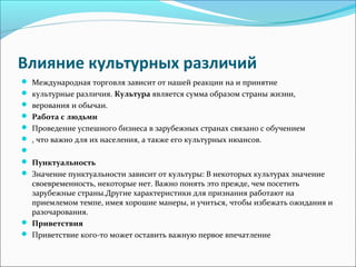Влияние культурных различий
Международная торговля зависит от нашей реакции на и принятие
культурные различия. Культура является сумма образом страны жизни,
верования и обычаи.
Работа с людьми
Проведение успешного бизнеса в зарубежных странах связано с обучением
, что важно для их населения, а также его культурных нюансов.
Пунктуальность
Значение пунктуальности зависит от культуры: В некоторых культурах значение
своевременность, некоторые нет. Важно понять это прежде, чем посетить
зарубежные страны.Другие характеристики для признания работают на
приемлемом темпе, имея хорошие манеры, и учиться, чтобы избежать ожидания и
разочарования.
Приветствия
Приветствие кого-то может оставить важную первое впечатление