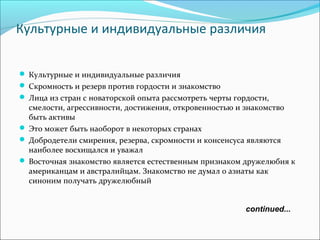 continued...
Культурные и индивидуальные различия
Культурные и индивидуальные различия
Скромность и резерв против гордости и знакомство
Лица из стран с новаторской опыта рассмотреть черты гордости,
смелости, агрессивности, достижения, откровенностью и знакомство
быть активы
Это может быть наоборот в некоторых странах
Добродетели смирения, резерва, скромности и консенсуса являются
наиболее восхищался и уважал
Восточная знакомство является естественным признаком дружелюбия к
американцам и австралийцам. Знакомство не думал о азиаты как
синоним получать дружелюбный