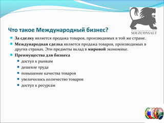 Что такое Международный бизнес?
За сделку является продажа товаров, производимых в той же стране.
Международная сделка является продажа товаров, производимых в
других странах. Эти предметы вклад в мировой экономике.
Преимущества для бизнеса
доступ к рынкам
дешевле труда
повышение качества товаров
увеличилось количество товаров
доступ к ресурсам