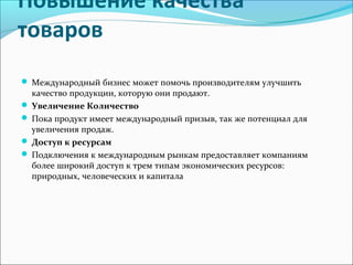 Повышение качества
товаров
Международный бизнес может помочь производителям улучшить
качество продукции, которую они продают.
Увеличение Количество
Пока продукт имеет международный призыв, так же потенциал для
увеличения продаж.
Доступ к ресурсам
Подключения к международным рынкам предоставляет компаниям
более широкий доступ к трем типам экономических ресурсов:
природных, человеческих и капитала