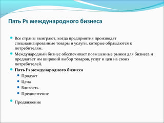 Пять Ps международного бизнеса
Все страны выиграют, когда предприятия производят
специализированные товары и услуги, которые обращаются к
потребителям.
Международный бизнес обеспечивает повышенные рынки для бизнеса и
предлагает им широкий выбор товаров, услуг и цен на своих
потребителей.
Пять Ps международного бизнеса
Продукт
Цена
Близость
Предпочтение
Продвижение