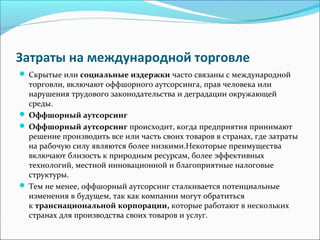 Затраты на международной торговле
Скрытые или социальные издержки часто связаны с международной
торговли, включают оффшорного аутсорсинга, прав человека или
нарушения трудового законодательства и деградации окружающей
среды.
Оффшорный аутсорсинг
Оффшорный аутсорсинг происходит, когда предприятия принимают
решение производить все или часть своих товаров в странах, где затраты
на рабочую силу являются более низкими.Некоторые преимущества
включают близость к природным ресурсам, более эффективных
технологий, местной инновационной и благоприятные налоговые
структуры.
Тем не менее, оффшорный аутсорсинг сталкивается потенциальные
изменения в будущем, так как компании могут обратиться
к транснациональной корпорации, которые работают в нескольких
странах для производства своих товаров и услуг.