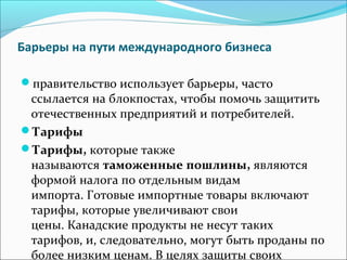 Барьеры на пути международного бизнеса
правительство использует барьеры, часто
ссылается на блокпостах, чтобы помочь защитить
отечественных предприятий и потребителей.
Тарифы
Тарифы, которые также
называются таможенные пошлины, являются
формой налога по отдельным видам
импорта. Готовые импортные товары включают
тарифы, которые увеличивают свои
цены. Канадские продукты не несут таких
тарифов, и, следовательно, могут быть проданы по
более низким ценам. В целях защиты своих