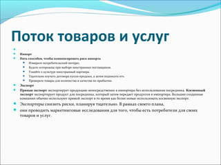 Поток товаров и услуг
Импорт
Пять способов, чтобы компенсировать риск импорта
Измерьте потребительский интерес.
Будьте осторожны при выборе иностранных поставщиков.
Узнайте о культуре иностранный партнера.
Тщательно изучать договора купли-продажи, а затем подписать его.
Проверьте товары для количества и качества по прибытии.
Экспорт
Прямая экспорт экспортирует продукцию непосредственно в импортера без использования посредника. Косвенный
экспорт экспортирует продукт для посредника, который затем передает продуктов в импортера. Большие созданные
компании обычно используют прямой экспорт в то время как более новые использовать косвенную экспорт.
Экспортеры снизить риски, планируя тщательно. В рамках своего плана,
они проводить маркетинговые исследования для того, чтобы есть потребители для своих
товаров и услуг.