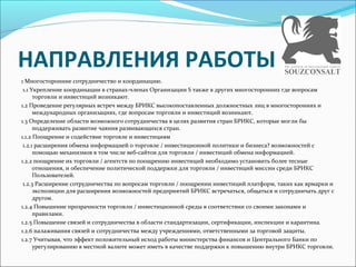 НАПРАВЛЕНИЯ РАБОТЫ
1 Многосторонние сотрудничество и координацию.
1.1 Укрепление координации в странах-членах Организации S также в других многосторонних где вопросам
торговли и инвестиций возникают.
1.2 Проведение регулярных встреч между БРИКС высокопоставленных должностных лиц в многосторонних и
международных организациях, где вопросам торговли и инвестиций возникают.
1.3 Определение области возможного сотрудничества в целях развития стран БРИКС, которые могли бы
поддерживать развитие чаяния развивающихся стран.
1.1.2 Поощрение и содействие торговле и инвестициям
1.2.1 расширения обмена информацией о торговле / инвестиционной политики и бизнеса? возможностей с
помощью механизмов в том числе веб-сайтов для торговли / инвестиций обмена информацией.
1.2.2 поощрение их торговли / агентств по поощрению инвестиций необходимо установить более тесные
отношения, и обеспечение политической поддержки для торговли / инвестиций миссии среди БРИКС
Пользователей.
1.2.3 Расширение сотрудничества по вопросам торговли / поощрении инвестиций платформ, таких как ярмарки и
экспозиции для расширения возможностей предприятий БРИКС встречаться, общаться и сотрудничать друг с
другом.
1.2.4 Повышение прозрачности торговли / инвестиционной среды в соответствии со своими законами и
правилами.
1.2.5 Повышение связей и сотрудничества в области стандартизации, сертификации, инспекции и карантина.
1.2.6 налаживания связей и сотрудничества между учреждениями, ответственными за торговой защиты.
1.2.7 Учитывая, что эффект положительный исход работы министерства финансов и Центрального Банки по
урегулированию в местной валюте может иметь в качестве поддержки к повышению внутри БРИКС торговли.