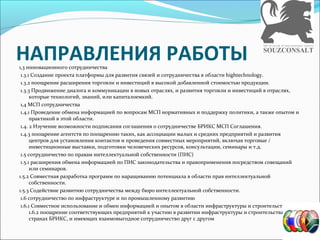 НАПРАВЛЕНИЯ РАБОТЫ1,3 инновационного сотрудничества
1.3.1 Создание проекта платформы для развития связей и сотрудничества в области hightechnology.
1.3.2 поощрение расширения торговли и инвестиций в высокой добавленной стоимостью продукции.
1.3.3 Продвижение диалога и коммуникации в новых отраслях, и развития торговли и инвестиций в отраслях,
которые технологий, знаний, или капиталоемкий.
1,4 МСП сотрудничества
1.4.1 Проведение обмена информацией по вопросам МСП нормативных и поддержку политики, а также опытом и
практикой в этой области.
1.4. 2 Изучение возможности подписания соглашения о сотрудничестве БРИКС МСП Соглашения.
1.4.3 поощрение агентств по поощрению таких, как ассоциации малых и средних предприятий и развития
центров для установления контактов и проведения совместных мероприятий, включая торговые /
инвестиционные выставки, подготовки человеческих ресурсов, консультации, семинары и т.д.
1.5 сотрудничество по правам интеллектуальной собственности (ПИС)
1.5.1 расширения обмена информацией по ПИС законодательства и правоприменения посредством совещаний
или семинаров.
1.5.2 Совместная разработка программ по наращиванию потенциала в области прав интеллектуальной
собственности.
1.5.3 Содействие развитию сотрудничества между бюро интеллектуальной собственности.
1.6 сотрудничество по инфраструктуре и по промышленному развитию
1.6.1 Совместное использование и обмен информацией и опытом в области инфраструктуры и строительства.?
1.6.2 поощрение соответствующих предприятий к участию в развитии инфраструктуры и строительства в
странах БРИКС, и имеющих взаимовыгодное сотрудничество друг с другом