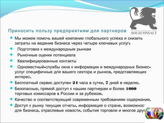 Приносить пользу предприятиям для партнеров
Мы можем помочь вашей компании глобального успеха и снизить
:затраты на ведение бизнеса через четыре ключевых услуг
Подготовка к международным рынкам
Рыночные оценки потенциала
Квалифицированные контакты
- -Одноместный службы окна к информации и международных бизнес
,услуг специфичные для вашего сектора и рынков представляющих
.интерес
24 , 7 .Бесплатный сервис доступен часа в сутки дней в неделю
, 1000Безопасные прямой доступ к нашим партнерам и более
.торговых комиссаров в России и за рубежом
.Качество и соответствующий современным требованиям содержания
, ,Доступ к рынку текущие отчеты информация о стране возможности
, , .для бизнеса отраслевые новости события торговли и многое другое