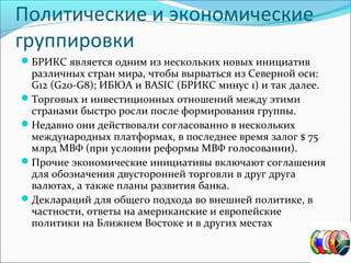 Политические и экономические
группировки
БРИКС является одним из нескольких новых инициатив
различных стран мира, чтобы вырваться из Северной оси:
G12 (G20-G8); ИБЮА и BASIC (БРИКС минус 1) и так далее.
Торговых и инвестиционных отношений между этими
странами быстро росли после формирования группы.
Недавно они действовали согласованно в нескольких
международных платформах, в последнее время залог $ 75
млрд МВФ (при условии реформы МВФ голосовании).
Прочие экономические инициативы включают соглашения
для обозначения двусторонней торговли в друг друга
валютах, а также планы развития банка.
Деклараций для общего подхода во внешней политике, в
частности, ответы на американские и европейские
политики на Ближнем Востоке и в других местах