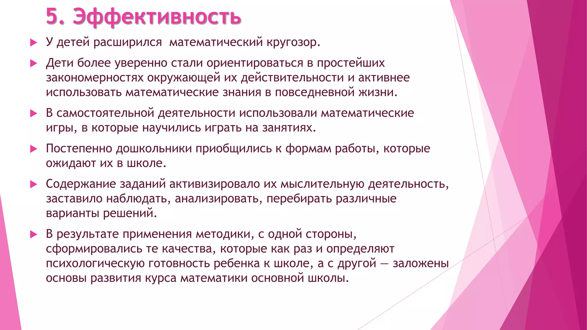5. Эффективность
 У детей расширился математический кругозор.
 Дети более уверенно стали ориентироваться в простейших
закономерностях окружающей их действительности и активнее
использовать математические знания в повседневной жизни.
 В самостоятельной деятельности использовали математические
игры, в которые научились играть на занятиях.
 Постепенно дошкольники приобщились к формам работы, которые
ожидают их в школе.
 Содержание заданий активизировало их мыслительную деятельность,
заставило наблюдать, анализировать, перебирать различные
варианты решений.
 В результате применения методики, с одной стороны,
сформировались те качества, которые как раз и определяют
психологическую готовность ребенка к школе, а с другой — заложены
основы развития курса математики основной школы.
 