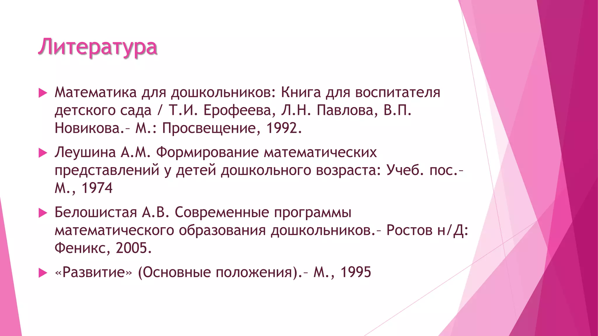 Литература
 Математика для дошкольников: Книга для воспитателя
детского сада / Т.И. Ерофеева, Л.Н. Павлова, В.П.
Новикова.– М.: Просвещение, 1992.
 Леушина А.М. Формирование математических
представлений у детей дошкольного возраста: Учеб. пос.–
М., 1974
 Белошистая А.В. Современные программы
математического образования дошкольников.– Ростов н/Д:
Феникс, 2005.
 «Развитие» (Основные положения).– М., 1995
 