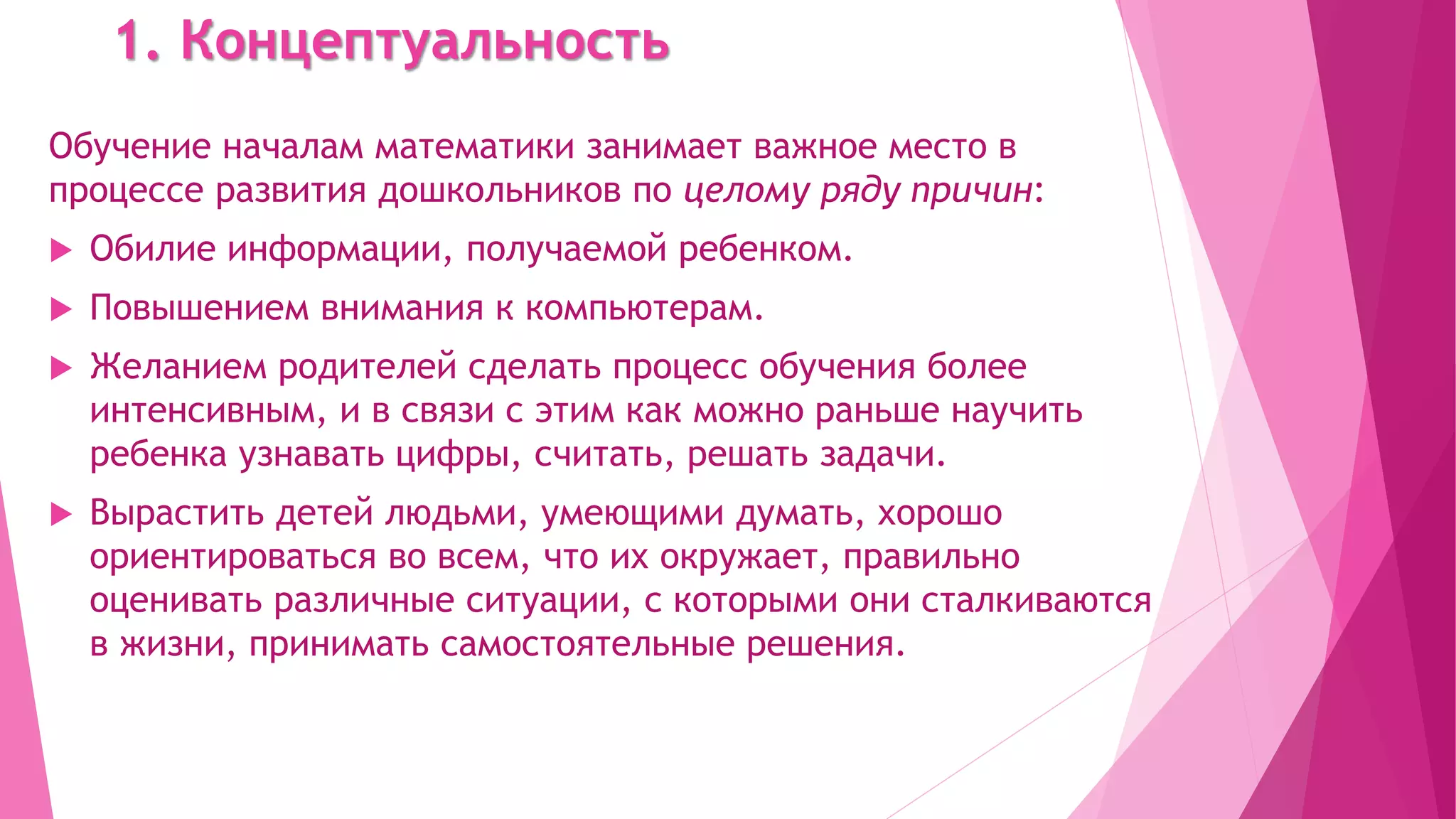 1. Концептуальность
Обучение началам математики занимает важное место в
процессе развития дошкольников по целому ряду причин:
 Обилие информации, получаемой ребенком.
 Повышением внимания к компьютерам.
 Желанием родителей сделать процесс обучения более
интенсивным, и в связи с этим как можно раньше научить
ребенка узнавать цифры, считать, решать задачи.
 Вырастить детей людьми, умеющими думать, хорошо
ориентироваться во всем, что их окружает, правильно
оценивать различные ситуации, с которыми они сталкиваются
в жизни, принимать самостоятельные решения.
 