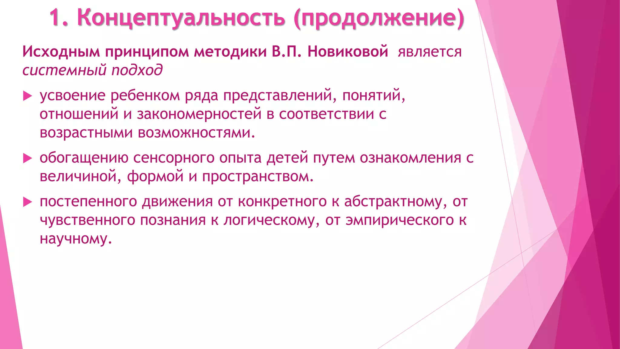 1. Концептуальность (продолжение)
Исходным принципом методики В.П. Новиковой является
системный подход
 усвоение ребенком ряда представлений, понятий,
отношений и закономерностей в соответствии с
возрастными возможностями.
 обогащению сенсорного опыта детей путем ознакомления с
величиной, формой и пространством.
 постепенного движения от конкретного к абстрактному, от
чувственного познания к логическому, от эмпирического к
научному.
 