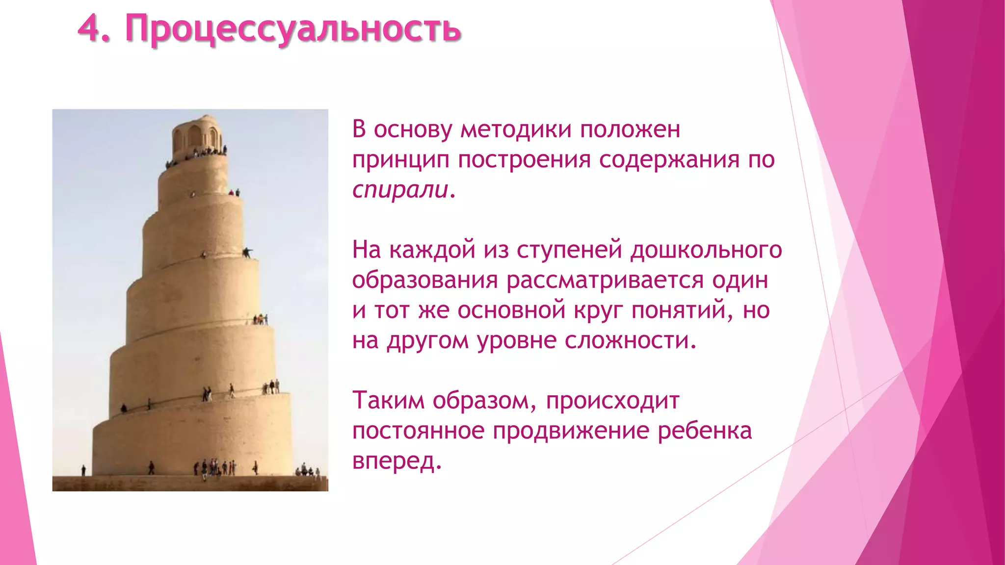 4. Процессуальность
В основу методики положен
принцип построения содержания по
спирали.
На каждой из ступеней дошкольного
образования рассматривается один
и тот же основной круг понятий, но
на другом уровне сложности.
Таким образом, происходит
постоянное продвижение ребенка
вперед.
 