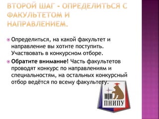  Определиться, на какой факультет и
направление вы хотите поступить.
Участвовать в конкурсном отборе.
 Обратите внимание! Часть факультетов
проводят конкурс по направлениям и
специальностям, на остальных конкурсный
отбор ведётся по всему факультету.
 