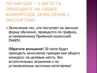  Зачисление тех, кто поступает на заочную
форму обучения, проводится по графику,
установленному Приёмной комиссией
ПНИПУ.
Обратите внимание! 30 июля будет
проходить зачисление граждан вне общего
конкурса: на целевые места, без
вступительных экзаменов и по
установленным льготным категориям!
 