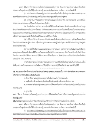 รวบรวมนําเผยแพร่โดย ประพันธ์ เวารัมย์ เจ้าหน้าที่วิเคราะห์นโยบายและแผน 6 ว เทศบาลตําบลนาป่าแซง อ.ปทุมราชวงศา จ.อํานาจเจริญ หน้า 5
มาตรา 8 ในการบริหารราชการเพื่อประโยชน์สุขของประชาชน ส่วนราชการจะต้องดําเนินการโดยถือว่า
ประชาชนเป็นศูนย์กลางที่จะได้รับบริการจากรัฐ และจะต้องมีแนวทางการบริหารราชการดังต่อไปนี้
(1) การกําหนดภารกิจของรัฐและส่วนราชการต้องเป็นไปเพื่อวัตถุประสงค์ตามมาตรา 7 และ
สอดคล้องกับแนวทางนโยบายแห่งรัฐและนโยบายของคณะรัฐมนตรีที่แถลงต่อรัฐสภา
(2) การปฏิบัติภารกิจของส่วนราชการต้องเป็นโดยซื่อสัตย์สุจริต สามารถตรวจได้ และมุ่งให้เกิด
ประโยชน์สุขแก่ประชาชนทั้งในระดับประเทศและท้องถิ่น
(3) ก่อนดําเนินการ ส่วนราชการต้องจัดให้มีการศึกษาวิเคราะห์ผลดีและผลเสียให้ครบถ้วนทุก
ด้าน กําหนดขั้นตอนการดําเนินการที่โปร่งใส มีกลไกตรวจสอบการดําเนินการในแต่ละขั้นตอน ในกรณีที่ภารกิจใด
จะมีผลกระทบต่อประชาชน ส่วนราชการต้องดําเนินการรับฟังความคิดเห็นของประชาชนหรือชี้แจงทําความเข้าใจ
เพื่อให้ประชาชนได้ตระหนักถึงประโยชน์ที่ส่วนรวมจะได้รับภารกิจนั้น
(4) ให้เป็นหน้าที่ของข้าราชการที่จะต้องคอยรับฟังความคิดเห็นและความพึงพอใจของสังคม
โดยรวมและประชาชนผู้รับบริการ เพื่อปรับปรุงหรือเสนอแนะต่อผู้บังคับบัญชา เพื่อให้มีการปรับปรุงวิธีปฎิบัติ
ราชการให้เหมาะสม
(5) ในกรณีที่เกิดปัญหาและอุปสรรคจากการดําเนินการ ให้ส่วนราชการดําเนินการแก้ไขปัญหา
และอุปสรรคนั้นโดยเร็ว ในกรณีที่ปัญหาหรืออุปสรรคนั้นเกิดขึ้นจากส่วนราชการอื่นหรือระเบียบข้อบังคับที่ออก
โดยส่วนราชการอื่น ให้ส่วนราชการแจ้งให้ส่วนราชการที่เกี่ยวข้องทราบ เพื่อดําเนินการแก้ไขปรับปรุงโดยเร็วต่อไป
และแจ้งให้ ก.พ.ร.ทราบด้วย
การดําเนินการตามวรรคหนึ่ง ให้ส่วนราชการกําหนดวิธีปฏิบัติให้เหมาะสมกับภารกิจแต่ละเรื่อง
ทั้งนี้ ก.พ.ร. จะกําหนดแนวทางการดําเนินการทั่วไปให้ส่วนราชการปฎิบัติให้เป็นไปตามมาตรานี้ด้วยก็ได้
**********************************
11. ส่วนราชการใด ที่จะดําเนินการให้เกิดประโยชน์สูงสุดของประชาชนนั้น จะต้องมีการกําหนดแนวทางการ
บริหารราชการตามข้อใด เป็นอันดับแรก
ก. ศึกษาปัญหาและอุปสรรคก่อนการดําเนินการแล้วปรับปรุงโดยเร็ว
ข. จะต้องมีการศึกษาวิเคราะห์ผลดีผลเสียให้ครบทุกด้านที่กระทบต่อประชาชน
ค. กําหนดภารกิจของรัฐและส่วนราชการให้สอดคล้องกับแนวนโยบายแห่งรัฐและนโยบายของ
คณะรัฐมนตรี
ง. ถูกทุกข้อ
ตอบ “ข้อ ค. กําหนดภารกิจของรัฐและส่วนราชการให้สอดคล้องกับแนวนโยบายแห่งรัฐและนโยบายของ
คณะรัฐมนตรี
อธิบายตาม พระราชกฤษฎีกาว่าด้วยหลักเกณฑ์และวิธีการบริหารกิจการบ้านเมืองที่ดี พ.ศ.2546
มาตรา 8 ในการบริหารราชการเพื่อประโยชน์สุขของประชาชน ส่วนราชการจะต้องดําเนินการโดยถือว่า
ประชาชนเป็นศูนย์กลางที่จะได้รับบริการจากรัฐ และจะต้องมีแนวทางการบริหารราชการดังต่อไปนี้
(1) การกําหนดภารกิจของรัฐและส่วนราชการต้องเป็นไปเพื่อวัตถุประสงค์ตามมาตรา 7 และ
สอดคล้องกับแนวทางนโยบายแห่งรัฐและนโยบายของคณะรัฐมนตรีที่แถลงต่อรัฐสภา
 