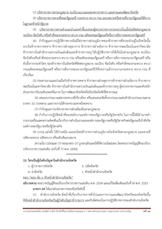 รวบรวมนําเผยแพร่โดย ประพันธ์ เวารัมย์ เจ้าหน้าที่วิเคราะห์นโยบายและแผน 6 ว เทศบาลตําบลนาป่าแซง อ.ปทุมราชวงศา จ.อํานาจเจริญ หน้า 41
(1) บริหารราชการตามกฎหมาย ระเบียบแบบแผนของทางราชการ และตามแผนพัฒนาจังหวัด
(2) บริหารราชการตามที่คณะรัฐมนตรี กระทรวง ทบวง กรม มอบหมายหรือตามที่นายกรัฐมนตรีสั่งการ
ในฐานะหัวหน้ารัฐบาล
(3) บริหารราชการตามคําแนะนําและคําชี้แจงของผู้ตรวจราชการกระทรวงในเมื่อไม่ขัดต่อกฎหมาย
ระเบียบ ข้อบังคับ หรือคําสั่งของกระทรวง ทบวง กรม มติของคณะรัฐมนตรีหรือการสั่งการของนายกรัฐมนตรี
(4) กํากับดูแลการปฏิบัติราชการอันมิใช่ราชการส่วนภูมิภาคของข้าราชการซึ่งประจําอยู่ในจังหวัดนั้น
ยกเว้นข้าราชการทหาร ข้าราชการฝ่ายตุลาการ ข้าราชการฝ่ายอัยการ ข้าราชการพลเรือนในมหาวิทยาลัย
ข้าราชการในสํานักงานตรวจเงินแผ่นดินและข้าราชการครู ให้ปฏิบัติราชการให้เป็นไปตามกฎหมาย ระเบียบ
ข้อบังคับหรือคําสั่งของกระทรวง ทบวง กรม หรือมติของคณะรัฐมนตรี หรือการสั่งการของนายกรัฐมนตรี หรือ
ยับยั้งการกระทําใดๆ ของข้าราชการในจังหวัดที่ขัดต่อกฎหมาย ระเบียบ ข้อบังคับ หรือคําสั่งของกระทรวง ทบวง
กรมมติของคณะรัฐมนตรี หรือการสั่งการของนายกรัฐมนตรีไว้ชั่วคราวแล้วรายงานกระทรวง ทบวง กรม ที่
เกี่ยวข้อง
(5) ประสานงานและร่วมมือกับข้าราชการทหาร ข้าราชการฝ่ายตุลาการข้าราชการฝ่ายอัยการ ข้าราชการ
พลเรือนในมหาวิทยาลัย ข้าราชการในสํานักงานตรวจเงินแผ่นดินและข้าราชการครู ผู้ตรวจราชการและหัวหน้า
ส่วนราชการในระดับเขตหรือภาค ในการพัฒนาจังหวัดหรือป้องปัดภัยพิบัติสาธารณะ
(6) เสนองบประมาณต่อกระทรวงที่เกี่ยวข้อง หรือเสนอขอจัดตั้งงบประมาณต่อสํานักงบประมาณตาม
มาตรา 52 วรรคสาม และรายงานให้กระทรวงมหาดไทยทราบ
(7) กํากับดูแลการบริหารราชการส่วนท้องถิ่นตามกฎหมาย
(8) กํากับการปฏิบัติหน้าที่ของพนักงานองค์การของรัฐบาลหรือรัฐวิสาหกิจ ในการนี้ให้มีอํานาจทํา
รายงานหรือแสดงความคิดเห็นเกี่ยวกับการดําเนินงานขององค์การของรัฐบาลหรือรัฐวิสาหกิจต่อรัฐมนตรีเจ้าสังกัด
องค์การของรัฐบาลหรือรัฐวิสาหกิจ
(9) บรรจุ แต่งตั้ง ให้บําเหน็จ และลงโทษข้าราชการส่วนภูมิภาคในจังหวัดตามกฎหมาย และตามที่
ปลัดกระทรวง ปลัดทบวง หรืออธิบดีมอบหมาย
[ความใน (1)(6)และ (7) ของมาตรา 57 ถูกยกเลิกและให้ใช้ความใหม่แทน โดยพระราชบัญญัติระเบียบ
บริหารราชการแผ่นดิน (ฉบับที่ 7) พ.ศ. 2550]
*********************************
53. ใครเป็นผู้บังคับบัญชาในสํานักงานจังหวัด
ก. ผู้ว่าราชการจังหวัด ข. ปลัดจังหวัด
ค. จ่าจังหวัด ง. หัวหน้าสํานักงานจังหวัด
ตอบ “ตอบ ข้อ ง. หัวหน้าสํานักงานจังหวัด”
อธิบายตาม พระราชบัญญัติระเบียบบริหารราชการแผ่นดิน พ.ศ. 2534 และแก้ไขเพิ่มเติม(ฉบับที่ 8) พ.ศ. 2553
มาตรา 60 ให้แบ่งส่วนราชการของจังหวัดดังนี้
(1) สํานักงานจังหวัด มีหน้าที่เกี่ยวกับราชการทั่วไปและการวางแผนพัฒนาจังหวัดของจังหวัดนั้น
มีหัวหน้าสํานักงานจังหวัดเป็นผู้บังคับบัญชาข้าราชการ และรับผิดชอบในการปฏิบัติราชการของสํานักงานจังหวัด
 