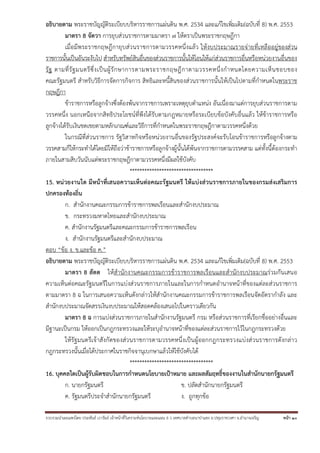 รวบรวมนําเผยแพร่โดย ประพันธ์ เวารัมย์ เจ้าหน้าที่วิเคราะห์นโยบายและแผน 6 ว เทศบาลตําบลนาป่าแซง อ.ปทุมราชวงศา จ.อํานาจเจริญ หน้า 10
อธิบายตาม พระราชบัญญัติระเบียบบริหารราชการแผ่นดิน พ.ศ. 2534 และแก้ไขเพิ่มเติม(ฉบับที่ 8) พ.ศ. 2553
มาตรา 8 จัตวา การยุบส่วนราชการตามมาตรา ๗ ให้ตราเป็นพระราชกฤษฎีกา
เมื่อมีพระราชกฤษฎีกายุบส่วนราชการตามวรรคหนึ่งแล้ว ให้งบประมาณรายจ่ายที่เหลืออยู่ของส่วน
ราชการนั้นเป็นอันระงับไป สําหรับทรัพย์สินอื่นของส่วนราชการนั้นให้โอนให้แก่ส่วนราชการอื่นหรือหน่วยงานอื่นของ
รัฐ ตามที่รัฐมนตรีซึ่งเป็นผู้รักษาการตามพระราชกฤษฎีกาตามวรรคหนึ่งกําหนดโดยความเห็นชอบของ
คณะรัฐมนตรี สําหรับวิธีการจัดการกิจการ สิทธิและหนี้สินของส่วนราชการนั้นให้เป็นไปตามที่กําหนดในพระราช
กฤษฎีกา
ข้าราชการหรือลูกจ้างซึ่งต้องพ้นจากราชการเพราะเหตุยุบตําแหน่ง อันเนื่องมาแต่การยุบส่วนราชการตาม
วรรคหนึ่ง นอกเหนือจากสิทธิประโยชน์ที่พึงได้รับตามกฎหมายหรือระเบียบข้อบังคับอื่นแล้ว ให้ข้าราชการหรือ
ลูกจ้างได้รับเงินชดเชยตามหลักเกณฑ์และวิธีการที่กําหนดในพระราชกฤษฎีกาตามวรรคหนึ่งด้วย
ในกรณีที่ส่วนราชการ รัฐวิสาหกิจหรือหน่วยงานอื่นของรัฐประสงค์จะรับโอนข้าราชการหรือลูกจ้างตาม
วรรคสามก็ให้กระทําได้โดยมิให้ถือว่าข้าราชการหรือลูกจ้างผู้นั้นได้พ้นจากราชการตามวรรคสาม แต่ทั้งนี้ต้องกระทํา
ภายในสามสิบวันนับแต่พระราชกฤษฎีกาตามวรรคหนึ่งมีผลใช้บังคับ
**********************************
15. หน่วยงานใด มีหน้าที่เสนอความเห็นต่อคณะรัฐมนตรี ให้แบ่งส่วนราชการภายในของกรมส่งเสริมการ
ปกครองท้องถิ่น
ก. สํานักงานคณะกรรมการข้าราชการพลเรือนและสํานักงบประมาณ
ข. กระทรวงมหาดไทยและสํานักงบประมาณ
ค. สํานักงานรัฐมนตรีและคณะกรรมการข้าราชการพลเรือน
ง. สํานักงานรัฐมนตรีและสํานักงบประมาณ
ตอบ “ข้อ ง. ข.และข้อ ค.”
อธิบายตาม พระราชบัญญัติระเบียบบริหารราชการแผ่นดิน พ.ศ. 2534 และแก้ไขเพิ่มเติม(ฉบับที่ 8) พ.ศ. 2553
มาตรา 8 สัตต ให้สํานักงานคณะกรรมการข้าราชการพลเรือนและสํานักงบประมาณร่วมกันเสนอ
ความเห็นต่อคณะรัฐมนตรีในการแบ่งส่วนราชการภายในและในการกําหนดอํานาจหน้าที่ของแต่ละส่วนราชการ
ตามมาตรา 8 ฉ ในการเสนอความเห็นดังกล่าวให้สํานักงานคณะกรรมการข้าราชการพลเรือนจัดอัตรากําลัง และ
สํานักงบประมาณจัดสรรเงินงบประมาณให้สอดคล้องเสนอไปในคราวเดียวกัน
มาตรา 8 ฉ การแบ่งส่วนราชการภายในสํานักงานรัฐมนตรี กรม หรือส่วนราชการที่เรียกชื่ออย่างอื่นและ
มีฐานะเป็นกรม ให้ออกเป็นกฎกระทรวงและให้ระบุอํานาจหน้าที่ของแต่ละส่วนราชการไว้ในกฎกระทรวงด้วย
ให้รัฐมนตรีเจ้าสังกัดของส่วนราชการตามวรรคหนึ่งเป็นผู้ออกกฎกระทรวงแบ่งส่วนราชการดังกล่าว
กฎกระทรวงนั้นเมื่อได้ประกาศในราชกิจจานุเบกษาแล้วให้ใช้บังคับได้
**********************************
16. บุคคลใดเป็นผู้รับผิดชอบในการกําหนดนโยบายเป้าหมาย และผลสัมฤทธิ์ของงานในสํานักนายกรัฐมนตรี
ก. นายกรัฐมนตรี ข. ปลัดสํานักนายกรัฐมนตรี
ค. รัฐมนตรีประจําสํานักนายกรัฐมนตรี ง. ถูกทุกข้อ
 