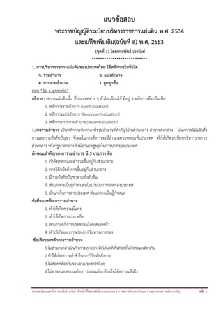 รวบรวมนําเผยแพร่โดย ประพันธ์ เวารัมย์ เจ้าหน้าที่วิเคราะห์นโยบายและแผน 6 ว เทศบาลตําบลนาป่าแซง อ.ปทุมราชวงศา จ.อํานาจเจริญ หน้า 1
แนวข้อสอบ
พระราชบัญญัติระเบียบบริหารราชการแผ่นดิน พ.ศ. 2534
และแก้ไขเพิ่มเติม(ฉบับที่ 8) พ.ศ. 2553
(ชุดที่ 1) โดยประพันธ์ เวารัมย์
***************************
1. การบริหารราชการแผ่นดินของประเทศไทย ใช้หลักการในข้อใด
ก. รวมอํานาจ ข. แบ่งอํานาจ
ค. กระจายอํานาจ ง. ถูกทุกข้อ
ตอบ “ข้อ ง. ถูกทุกข้อ”
อธิบายราชการแผ่นดินนั้น ที่ประเทศต่าง ๆ ทั่วโลกนิยมใช้ มีอยู่ 3 หลักการด้วยกัน คือ
1. หลักการรวมอํานาจ (Centralization)
2. หลักการแบ่งอํานาจ (Deconcentralization)
3. หลักการกระจายอํานาจ(Decentralization)
1.การรวมอํานาจ เป็นหลักการปกครองที่รวมอํานาจที่สําคัญไว้ในส่วนกลาง อํานาจดังกล่าว ได้แก่การวินิจฉัยสั่ง
การและการบังคับบัญชา ซึ่งผลในการสั่งการจะมีอํานาจครอบคลุมทั่วประเทศ ทําให้เกิดระเบียบบริหารราชการ
ส่วนกลาง หรือรัฐบาลกลาง ซึ่งมีอํานาจสูงสุดในการปกครองประเทศ
ลักษณะสําคัญของการวมอํานาจ มี 5 ประการ คือ
1. กําลังทหารและตํารวจขึ้นอยู่กับส่วนกลาง
2. การวินิจฉัยสั่งการขึ้นอยู่กับส่วนกลาง
3. มีการบังคับบัญชาตามลําดับชั้น
4. ส่วนกลางเป็นผู้กําหนดนโยบายในการปกครองประเทศ
5. อํานาจในการต่างประเทศ ส่วนกลางเป็นผู้กําหนด
ข้อดีของหลักการรวมอํานาจ
1. ทําให้เกิดความมั่นคง
2. ทําให้เกิดการประหยัด
3. สามารถบริการประชาชนโดยเสมอหน้า
4. ทําให้เกิดเอกภาพ(Unity) ในทางปกครอง
ข้อเสียของหลักการรวมอํานาจ
1.ไม่สามารถดําเนินกิจการทุกอย่างให้ได้ผลดีทั่วท้องที่ได้ในขณะเดียวกัน
2.ทําให้เกิดความล่าช้าในการวินิจฉัยสั่งการ
3.ไม่สอดคล้องกับระบอบประชาธิปไตย
4.ไม่อาจสนองความต้องการของแต่ละท้องถิ่นได้อย่างแท้จริง
 