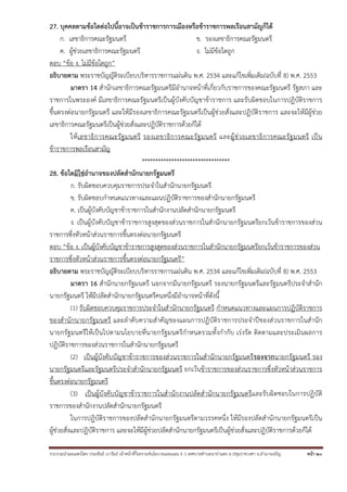 รวบรวมนําเผยแพร่โดย ประพันธ์ เวารัมย์ เจ้าหน้าที่วิเคราะห์นโยบายและแผน 6 ว เทศบาลตําบลนาป่าแซง อ.ปทุมราชวงศา จ.อํานาจเจริญ หน้า 20
27. บุคคลตามข้อใดต่อไปนี้อาจเป็นข้าราชการการเมืองหรือข้าราชการพลเรือนสามัญก็ได้
ก. เลขาธิการคณะรัฐมนตรี ข. รองเลขาธิการคณะรัฐมนตรี
ค. ผู้ช่วยเลขาธิการคณะรัฐมนตรี ง. ไม่มีข้อใดถูก
ตอบ “ข้อ ง. ไม่มีข้อใดถูก”
อธิบายตาม พระราชบัญญัติระเบียบบริหารราชการแผ่นดิน พ.ศ. 2534 และแก้ไขเพิ่มเติม(ฉบับที่ 8) พ.ศ. 2553
มาตรา 14 สํานักเลขาธิการคณะรัฐมนตรีมีอํานาจหน้าที่เกี่ยวกับราชการของคณะรัฐมนตรี รัฐสภา และ
ราชการในพระองค์ มีเลขาธิการคณะรัฐมนตรีเป็นผู้บังคับบัญชาข้าราชการ และรับผิดชอบในการปฏิบัติราชการ
ขึ้นตรงต่อนายกรัฐมนตรี และให้มีรองเลขาธิการคณะรัฐมนตรีเป็นผู้ช่วยสั่งและปฏิบัติราชการ และจะให้มีผู้ช่วย
เลขาธิการคณะรัฐมนตรีเป็นผู้ช่วยสั่งและปฏิบัติราชการด้วยก็ได้
ให้เลขาธิการคณะรัฐมนตรี รองเลขาธิการคณะรัฐมนตรี และผู้ช่วยเลขาธิการคณะรัฐมนตรี เป็น
ข้าราชการพลเรือนสามัญ
*********************************
28. ข้อใดมิใช่อํานาจของปลัดสํานักนายกรัฐมนตรี
ก. รับผิดชอบควบคุมราชการประจําในสํานักนายกรัฐมนตรี
ข. รับผิดชอบกําหนดแนวทางและแผนปฏิบัติราชการของสํานักนายกรัฐมนตรี
ค. เป็นผู้บังคับบัญชาข้าราชการในสํานักงานปลัดสํานักนายกรัฐมนตรี
ง. เป็นผู้บังคับบัญชาข้าราชการสูงสุดของส่วนราชการในสํานักนายกรัฐมนตรียกเว้นข้าราชการของส่วน
ราชการซึ่งหัวหน้าส่วนราชการขึ้นตรงต่อนายกรัฐมนตรี
ตอบ “ข้อ ง. เป็นผู้บังคับบัญชาข้าราชการสูงสุดของส่วนราชการในสํานักนายกรัฐมนตรียกเว้นข้าราชการของส่วน
ราชการซึ่งหัวหน้าส่วนราชการขึ้นตรงต่อนายกรัฐมนตรี”
อธิบายตาม พระราชบัญญัติระเบียบบริหารราชการแผ่นดิน พ.ศ. 2534 และแก้ไขเพิ่มเติม(ฉบับที่ 8) พ.ศ. 2553
มาตรา 16 สํานักนายกรัฐมนตรี นอกจากมีนายกรัฐมนตรี รองนายกรัฐมนตรีและรัฐมนตรีประจําสํานัก
นายกรัฐมนตรี ให้มีปลัดสํานักนายกรัฐมนตรีคนหนึ่งมีอํานาจหน้าที่ดังนี้
(1) รับผิดชอบควบคุมราชการประจําในสํานักนายกรัฐมนตรี กําหนดแนวทางและแผนการปฏิบัติราชการ
ของสํานักนายกรัฐมนตรี และลําดับความสําคัญของแผนการปฏิบัติราชการประจําปีของส่วนราชการในสํานัก
นายกรัฐมนตรีให้เป็นไปตามนโยบายที่นายกรัฐมนตรีกําหนดรวมทั้งกํากับ เร่งรัด ติดตามและประเมินผลการ
ปฏิบัติราชการของส่วนราชการในสํานักนายกรัฐมนตรี
(2) เป็นผู้บังคับบัญชาข้าราชการของส่วนราชการในสํานักนายกรัฐมนตรีรองจากนายกรัฐมนตรี รอง
นายกรัฐมนตรีและรัฐมนตรีประจําสํานักนายกรัฐมนตรี ยกเว้นข้าราชการของส่วนราชการซึ่งหัวหน้าส่วนราชการ
ขึ้นตรงต่อนายกรัฐมนตรี
(3) เป็นผู้บังคับบัญชาข้าราชการในสํานักงานปลัดสํานักนายกรัฐมนตรีและรับผิดชอบในการปฏิบัติ
ราชการของสํานักงานปลัดสํานักนายกรัฐมนตรี
ในการปฏิบัติราชการของปลัดสํานักนายกรัฐมนตรีตามวรรคหนึ่ง ให้มีรองปลัดสํานักนายกรัฐมนตรีเป็น
ผู้ช่วยสั่งและปฏิบัติราชการ และจะให้มีผู้ช่วยปลัดสํานักนายกรัฐมนตรีเป็นผู้ช่วยสั่งและปฏิบัติราชการด้วยก็ได้
 