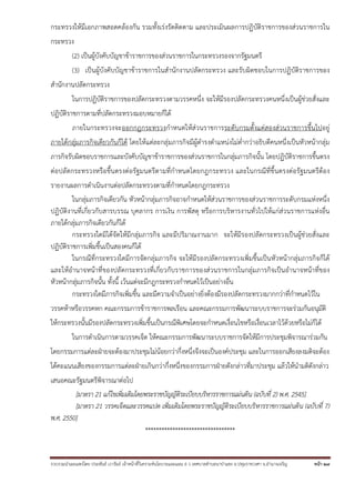 รวบรวมนําเผยแพร่โดย ประพันธ์ เวารัมย์ เจ้าหน้าที่วิเคราะห์นโยบายและแผน 6 ว เทศบาลตําบลนาป่าแซง อ.ปทุมราชวงศา จ.อํานาจเจริญ หน้า 27
กระทรวงให้มีเอกภาพสอดคล้องกัน รวมทั้งเร่งรัดติดตาม และประเมินผลการปฏิบัติราชการของส่วนราชการใน
กระทรวง
(2) เป็นผู้บังคับบัญชาข้าราชการของส่วนราชการในกระทรวงรองจากรัฐมนตรี
(3) เป็นผู้บังคับบัญชาข้าราชการในสํานักงานปลัดกระทรวง และรับผิดชอบในการปฏิบัติราชการของ
สํานักงานปลัดกระทรวง
ในการปฏิบัติราชการของปลัดกระทรวงตามวรรคหนึ่ง จะให้มีรองปลัดกระทรวงคนหนึ่งเป็นผู้ช่วยสั่งและ
ปฏิบัติราชการตามที่ปลัดกระทรวงมอบหมายก็ได้
ภายในกระทรวงจะออกกฎกระทรวงกําหนดให้ส่วนราชการระดับกรมตั้งแต่สองส่วนราชการขึ้นไปอยู่
ภายใต้กลุ่มภารกิจเดียวกันก็ได้ โดยให้แต่ละกลุ่มภารกิจมีผู้ดํารงตําแหน่งไม่ต่ํากว่าอธิบดีคนหนึ่งเป็นหัวหน้ากลุ่ม
ภารกิจรับผิดชอบราชการและบังคับบัญชาข้าราชการของส่วนราชการในกลุ่มภารกิจนั้น โดยปฏิบัติราชการขึ้นตรง
ต่อปลัดกระทรวงหรือขึ้นตรงต่อรัฐมนตรีตามที่กําหนดโดยกฎกระทรวง และในกรณีที่ขึ้นตรงต่อรัฐมนตรีต้อง
รายงานผลการดําเนินงานต่อปลัดกระทรวงตามที่กําหนดโดยกฎกระทรวง
ในกลุ่มภารกิจเดียวกัน หัวหน้ากลุ่มภารกิจอาจกําหนดให้ส่วนราชการของส่วนราชการระดับกรมแห่งหนึ่ง
ปฏิบัติงานที่เกี่ยวกับสารบรรณ บุคลากร การเงิน การพัสดุ หรือการบริหารงานทั่วไปให้แก่ส่วนราชการแห่งอื่น
ภายใต้กลุ่มภารกิจเดียวกันก็ได้
กระทรวงใดมิได้จัดให้มีกลุ่มภารกิจ และมีปริมาณงานมาก จะให้มีรองปลัดกระทรวงเป็นผู้ช่วยสั่งและ
ปฏิบัติราชการเพิ่มขึ้นเป็นสองคนก็ได้
ในกรณีที่กระทรวงใดมีการจัดกลุ่มภารกิจ จะให้มีรองปลัดกระทรวงเพิ่มขึ้นเป็นหัวหน้ากลุ่มภารกิจก็ได้
และให้อํานาจหน้าที่ของปลัดกระทรวงที่เกี่ยวกับราชการของส่วนราชการในกลุ่มภารกิจเป็นอํานาจหน้าที่ของ
หัวหน้ากลุ่มภารกิจนั้น ทั้งนี้ เว้นแต่จะมีกฎกระทรวงกําหนดไว้เป็นอย่างอื่น
กระทรวงใดมีภารกิจเพิ่มขึ้น และมีความจําเป็นอย่างยิ่งต้องมีรองปลัดกระทรวงมากกว่าที่กําหนดไว้ใน
วรรคห้าหรือวรรคหก คณะกรรมการข้าราชการพลเรือน และคณะกรรมการพัฒนาระบบราชการจะร่วมกันอนุมัติ
ให้กระทรวงนั้นมีรองปลัดกระทรวงเพิ่มขึ้นเป็นกรณีพิเศษโดยจะกําหนดเงื่อนไขหรือเงื่อนเวลาไว้ด้วยหรือไม่ก็ได้
ในการดําเนินการตามวรรคเจ็ด ให้คณะกรรมการพัฒนาระบบราชการจัดให้มีการประชุมพิจารณาร่วมกัน
โดยกรรมการแต่ละฝ่ายจะต้องมาประชุมไม่น้อยกว่ากึ่งหนึ่งจึงจะเป็นองค์ประชุม และในการออกเสียงลงมติจะต้อง
ได้คะแนนเสียงของกรรมการแต่ละฝ่ายเกินกว่ากึ่งหนึ่งของกรรมการฝ่ายดังกล่าวที่มาประชุม แล้วให้นํามติดังกล่าว
เสนอคณะรัฐมนตรีพิจารณาต่อไป
[มาตรา 21 แก้ไขเพิ่มเติมโดยพระราชบัญญัติระเบียบบริหารราชการแผ่นดิน (ฉบับที่ 2) พ.ศ. 2545]
[มาตรา 21 วรรคเจ็ดและวรรคแปด เพิ่มเติมโดยพระราชบัญญัติระเบียบบริหารราชการแผ่นดิน (ฉบับที่ 7)
พ.ศ. 2550]
*********************************
 