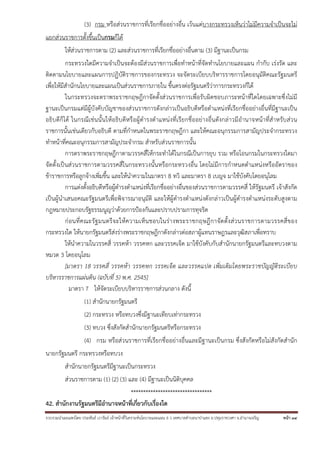 รวบรวมนําเผยแพร่โดย ประพันธ์ เวารัมย์ เจ้าหน้าที่วิเคราะห์นโยบายและแผน 6 ว เทศบาลตําบลนาป่าแซง อ.ปทุมราชวงศา จ.อํานาจเจริญ หน้า 34
(3) กรม หรือส่วนราชการที่เรียกชื่ออย่างอื่น เว้นแต่บางกระทรวงเห็นว่าไม่มีความจําเป็นจะไม่
แยกส่วนราชการตั้งขึ้นเป็นกรมก็ได้
ให้ส่วนราชการตาม (2) และส่วนราชการที่เรียกชื่ออย่างอื่นตาม (3) มีฐานะเป็นกรม
กระทรวงใดมีความจําเป็นจะต้องมีส่วนราชการเพื่อทําหน้าที่จัดทํานโยบายและแผน กํากับ เร่งรัด และ
ติดตามนโยบายและแผนการปฏิบัติราชการของกระทรวง จะจัดระเบียบบริหารราชการโดยอนุมัติคณะรัฐมนตรี
เพื่อให้มีสํานักนโยบายและแผนเป็นส่วนราชการภายใน ขึ้นตรงต่อรัฐมนตรีว่าการกระทรวงก็ได้
ในกระทรวงจะตราพระราชกฤษฎีกาจัดตั้งส่วนราชการเพื่อรับผิดชอบภาระหน้าที่ใดโดยเฉพาะซึ่งไม่มี
ฐานะเป็นกรมแต่มีผู้บังคับบัญชาของส่วนราชการดังกล่าวเป็นอธิบดีหรือตําแหน่งที่เรียกชื่ออย่างอื่นที่มีฐานะเป็น
อธิบดีก็ได้ ในกรณีเช่นนั้นให้อธิบดีหรือผู้ดํารงตําแหน่งที่เรียกชื่ออย่างอื่นดังกล่าวมีอํานาจหน้าที่สําหรับส่วน
ราชการนั้นเช่นเดียวกับอธิบดี ตามที่กําหนดในพระราชกฤษฎีกา และให้คณะอนุกรรมการสามัญประจํากระทรวง
ทําหน้าที่คณะอนุกรรมการสามัญประจํากรม สําหรับส่วนราชการนั้น
การตราพระราชกฤษฎีกาตามวรรคสี่ให้กระทําได้ในกรณีเป็นการยุบ รวม หรือโอนกรมในกระทรวงใดมา
จัดตั้งเป็นส่วนราชการตามวรรคสี่ในกระทรวงนั้นหรือกระทรวงอื่น โดยไม่มีการกําหนดตําแหน่งหรืออัตราของ
ข้าราชการหรือลูกจ้างเพิ่มขึ้น และให้นําความในมาตรา 8 ทวิ และมาตรา 8 เบญจ มาใช้บังคับโดยอนุโลม
การแต่งตั้งอธิบดีหรือผู้ดํารงตําแหน่งที่เรียกชื่ออย่างอื่นของส่วนราชการตามวรรคสี่ ให้รัฐมนตรี เจ้าสังกัด
เป็นผู้นําเสนอคณะรัฐมนตรีเพื่อพิจารณาอนุมัติ และให้ผู้ดํารงตําแหน่งดังกล่าวเป็นผู้ดํารงตําแหน่งระดับสูงตาม
กฎหมายประกอบรัฐธรรมนูญว่าด้วยการป้องกันและปราบปรามการทุจริต
ก่อนที่คณะรัฐมนตรีจะให้ความเห็นชอบในร่างพระราชกฤษฎีกาจัดตั้งส่วนราชการตามวรรคสี่ของ
กระทรวงใด ให้นายกรัฐมนตรีส่งร่างพระราชกฤษฎีกาดังกล่าวต่อสภาผู้แทนราษฎรและวุฒิสภาเพื่อทราบ
ให้นําความในวรรคสี่ วรรคห้า วรรคหก และวรรคเจ็ด มาใช้บังคับกับสํานักนายกรัฐมนตรีและทบวงตาม
หมวด 3 โดยอนุโลม
[มาตรา 18 วรรคสี่ วรรคห้า วรรคหก วรรคเจ็ด และวรรคแปด เพิ่มเติมโดยพระราชบัญญัติระเบียบ
บริหารราชการแผ่นดิน (ฉบับที่ 5) พ.ศ. 2545]
มาตรา 7 ให้จัดระเบียบบริหารราชการส่วนกลาง ดังนี้
(1) สํานักนายกรัฐมนตรี
(2) กระทรวง หรือทบวงซึ่งมีฐานะเทียบเท่ากระทรวง
(3) ทบวง ซึ่งสังกัดสํานักนายกรัฐมนตรีหรือกระทรวง
(4) กรม หรือส่วนราชการที่เรียกชื่ออย่างอื่นและมีฐานะเป็นกรม ซึ่งสังกัดหรือไม่สังกัดสํานัก
นายกรัฐมนตรี กระทรวงหรือทบวง
สํานักนายกรัฐมนตรีมีฐานะเป็นกระทรวง
ส่วนราชการตาม (1) (2) (3) และ (4) มีฐานะเป็นนิติบุคคล
*********************************
42. สํานักงานรัฐมนตรีมีอํานาจหน้าที่เกี่ยวกับเรื่องใด
 