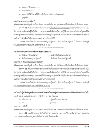 รวบรวมนําเผยแพร่โดย ประพันธ์ เวารัมย์ เจ้าหน้าที่วิเคราะห์นโยบายและแผน 6 ว เทศบาลตําบลนาป่าแซง อ.ปทุมราชวงศา จ.อํานาจเจริญ หน้า 35
ก. ราชการทั่วไปของกระทรวง
ข. ราชการทางเมือง
ค. ราชการที่มิได้กําหนดให้เป็นหน้าที่ของกรมหนึ่งกรมใดโดยเฉพาะ
ง. ถูกทุกข้อ
ตอบ “ข้อ ข. ราชการทางเมือง”
อธิบายตาม พระราชบัญญัติระเบียบบริหารราชการแผ่นดิน พ.ศ. 2534 และแก้ไขเพิ่มเติม(ฉบับที่ 8) พ.ศ. 2553
มาตรา 22 สํานักงานรัฐมนตรีมีอํานาจหน้าที่เกี่ยวกับราชการทางการเมือง มีเลขานุการรัฐมนตรีซึ่งเป็น
ข้าราชการการเมืองเป็นผู้บังคับบัญชาข้าราชการ และรับผิดชอบในการปฏิบัติราชการของสํานักงานรัฐมนตรีขึ้น
ตรงต่อรัฐมนตรีว่าการกระทรวง และจะให้มีผู้ช่วยเลขานุการรัฐมนตรีซึ่งเป็นข้าราชการการเมืองคนหนึ่งหรือหลาย
คนเป็นผู้ช่วยสั่งหรือปฏิบัติราชการแทนเลขานุการรัฐมนตรีก็ได้
[มาตรา 22 แก้ไขคําว่า “สํานักงานเลขานุการรัฐมนตรี” เป็น “สํานักงานรัฐมนตรี” โดยพระราชบัญญัติ
ระเบียบบริหารราชการแผ่นดิน (ฉบับที่ 5) พ.ศ. 2545]
*********************************
42. สํานักงานรัฐมนตรีมาจากชื่อเดิมของหน่วยงานใด
ก. สํานักเลขาธิการรัฐมนตรี ข. สํานักปลัดสํานักนายกรัฐมนตรี
ค. สํานักงานเลขานุการรัฐมนตรี ง. สํานักเลขาธิการนายกรัฐมนตรี
ตอบ “ข้อ ค. สํานักงานเลขานุการรัฐมนตรี”
อธิบายตาม พระราชบัญญัติระเบียบบริหารราชการแผ่นดิน พ.ศ. 2534 และแก้ไขเพิ่มเติม(ฉบับที่ 8) พ.ศ. 2553
มาตรา 22 สํานักงานรัฐมนตรีมีอํานาจหน้าที่เกี่ยวกับราชการทางการเมือง มีเลขานุการรัฐมนตรีซึ่งเป็น
ข้าราชการการเมืองเป็นผู้บังคับบัญชาข้าราชการ และรับผิดชอบในการปฏิบัติราชการของสํานักงานรัฐมนตรีขึ้น
ตรงต่อรัฐมนตรีว่าการกระทรวง และจะให้มีผู้ช่วยเลขานุการรัฐมนตรีซึ่งเป็นข้าราชการการเมืองคนหนึ่งหรือหลาย
คนเป็นผู้ช่วยสั่งหรือปฏิบัติราชการแทนเลขานุการรัฐมนตรีก็ได้
[มาตรา 22 แก้ไขคําว่า “สํานักงานเลขานุการรัฐมนตรี” เป็น “สํานักงานรัฐมนตรี” โดยพระราชบัญญัติ
ระเบียบบริหารราชการแผ่นดิน (ฉบับที่ 5) พ.ศ. 2545]
*********************************
43. ใครเป็นผู้บังคับบัญชาข้าราชการและรับผิดชอบในการปฏิบัติราชการของกรมให้เกิดผลสัมฤทธิ์และเป็นไป
ตามเป้าหมาย แนวทาง และแผนการปฏิบัติราชการของกระทรวง
ก. ปลัดกระทรวง ข. รัฐมนตรีว่าการกระทรวง
ค. อธิบดี ง. ถูกทุกข้อ
ตอบ “ข้อ ค. อธิบดี”
อธิบายตาม พระราชบัญญัติระเบียบบริหารราชการแผ่นดิน พ.ศ. 2534 และแก้ไขเพิ่มเติม(ฉบับที่ 8) พ.ศ. 2553
มาตรา 32 กรมมีอํานาจหน้าที่เกี่ยวกับราชการของกระทรวงตามที่กําหนดในกฎกระทรวงแบ่งส่วน
ราชการของกรม หรือตามกฎหมายว่าด้วยอํานาจหน้าที่ของกรมนั้น
 
