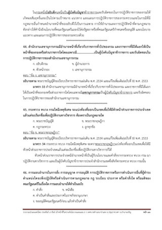 รวบรวมนําเผยแพร่โดย ประพันธ์ เวารัมย์ เจ้าหน้าที่วิเคราะห์นโยบายและแผน 6 ว เทศบาลตําบลนาป่าแซง อ.ปทุมราชวงศา จ.อํานาจเจริญ หน้า 36
ในกรมหนึ่งมีอธิบดีคนหนึ่งเป็นผู้บังคับบัญชาข้าราชการและรับผิดชอบในการปฏิบัติราชการของกรมให้
เกิดผลสัมฤทธิ์และเป็นไปตามเป้าหมาย แนวทาง และแผนการปฏิบัติราชการของกระทรวงและในกรณีที่มี
กฎหมายอื่นกําหนดอํานาจหน้าที่ของอธิบดีไว้เป็นการเฉพาะ การใช้อํานาจและการปฏิบัติหน้าที่ตามกฎหมาย
ดังกล่าวให้คํานึงถึงนโยบายที่คณะรัฐมนตรีแถลงไว้ต่อรัฐสภาหรือที่คณะรัฐมนตรีกําหนดหรืออนุมัติ และนโยบาย
แนวทาง และแผนการปฏิบัติราชการของกระทรวงด้วย
*********************************
44. สํานักงานเลขานุการกรมมีอํานาจหน้าที่เกี่ยวกับราชการทั่วไปของกรม และราชการที่มิได้แยกให้เป็น
หน้าที่ของกองหรือส่วนราชการใดโดยเฉพาะมี……………………เป็นผู้บังคับบัญชาข้าราชการ และรับผิดชอบใน
การปฏิบัติราชการของสํานักงานเลขานุการกรม
ก. อธิบดีกรม ข. ผู้อํานวยการ
ค. หัวหน้ากอง ง. เลขานุการกรม
ตอบ “ข้อ ง. เลขานุการกรม”
อธิบายตาม พระราชบัญญัติระเบียบบริหารราชการแผ่นดิน พ.ศ. 2534 และแก้ไขเพิ่มเติม(ฉบับที่ 8) พ.ศ. 2553
มาตรา 33 สํานักงานเลขานุการกรมมีอํานาจหน้าที่เกี่ยวกับราชการทั่วไปของกรม และราชการที่มิได้แยก
ให้เป็นหน้าที่ของกองหรือส่วนราชการใดโดยเฉพาะมีเลขานุการกรมเป็นผู้บังคับบัญชาข้าราชการ และรับผิดชอบ
ในการปฏิบัติราชการของสํานักงานเลขานุการกรม
*********************************
45. กระทรวง ทบวง กรมใดมีเหตุพิเศษ จะแบ่งท้องที่ออกเป็นเขตเพื่อให้มีหัวหน้าส่วนราชการประจําเขต
แล้วแต่จะเรียกชื่อเพื่อปฏิบัติงานทางวิชาการ ต้องตราเป็นกฎหมายใด
ก. พระราชบัญญัติ ข. พระราชกฤษฎีกา
ค. กฎกระทรวง ง. ถูกทุกข้อ
ตอบ “ข้อ ข. พระราชกฤษฎีกา”
อธิบายตาม พระราชบัญญัติระเบียบบริหารราชการแผ่นดิน พ.ศ. 2534 และแก้ไขเพิ่มเติม(ฉบับที่ 8) พ.ศ. 2553
มาตรา 34 กระทรวง ทบวง กรมใดมีเหตุพิเศษ จะตราพระราชกฤษฎีกาแบ่งท้องที่ออกเป็นเขตเพื่อให้มี
หัวหน้าส่วนราชการประจําเขตแล้วแต่จะเรียกชื่อเพื่อปฏิบัติงานทางวิชาการก็ได้
หัวหน้าส่วนราชการประจําเขตมีอํานาจหน้าที่เป็นผู้รับนโยบายและคําสั่งจากกระทรวง ทบวง กรม มา
ปฏิบัติงานทางวิชาการ และเป็นผู้บังคับบัญชาข้าราชการประจําสํานักงานเขตซึ่งสังกัดกระทรวง ทบวง กรมนั้น
*********************************
46. การมอบอํานาจในการสั่ง การอนุญาต การอนุมัติ การปฏิบัติราชการหรือการดําเนินการอื่นที่ผู้ดํารง
ตําแหน่งใดจะพึงปฏิบัติหรือดําเนินการตามกฎหมาย กฎ ระเบียบ ประกาศ หรือคําสั่งใด หรือมติของ
คณะรัฐมนตรีในเรื่องใด การมอบอํานาจให้ทําเป็นอะไร
ก. คําสั่ง ข. หนังสือ
ค. ทําเป็นคําสั่งและประกาศในราชกิจจานุเบกษา
ง. ขออนุมัติคณะรัฐมนตรีก่อน แล้วทําเป็นคําสั่ง
 