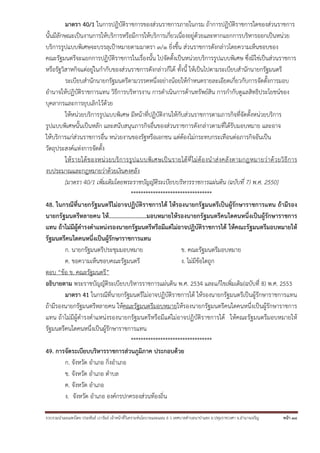 รวบรวมนําเผยแพร่โดย ประพันธ์ เวารัมย์ เจ้าหน้าที่วิเคราะห์นโยบายและแผน 6 ว เทศบาลตําบลนาป่าแซง อ.ปทุมราชวงศา จ.อํานาจเจริญ หน้า 38
มาตรา 40/1 ในการปฏิบัติราชการของส่วนราชการภายในกรม ถ้าการปฏิบัติราชการใดของส่วนราชการ
นั้นมีลักษณะเป็นงานการให้บริการหรือมีการให้บริการเกี่ยวเนื่องอยู่ด้วยและหากแยกการบริหารออกเป็นหน่วย
บริการรูปแบบพิเศษจะบรรลุเป้าหมายตามมาตรา ๓/๑ ยิ่งขึ้น ส่วนราชการดังกล่าวโดยความเห็นชอบของ
คณะรัฐมนตรีจะแยกการปฏิบัติราชการในเรื่องนั้น ไปจัดตั้งเป็นหน่วยบริการรูปแบบพิเศษ ซึ่งมิใช่เป็นส่วนราชการ
หรือรัฐวิสาหกิจแต่อยู่ในกํากับของส่วนราชการดังกล่าวก็ได้ ทั้งนี้ ให้เป็นไปตามระเบียบสํานักนายกรัฐมนตรี
ระเบียบสํานักนายกรัฐมนตรีตามวรรคหนึ่งอย่างน้อยให้กําหนดรายละเอียดเกี่ยวกับการจัดตั้งการมอบ
อํานาจให้ปฏิบัติราชการแทน วิธีการบริหารงาน การดําเนินการด้านทรัพย์สิน การกํากับดูแลสิทธิประโยชน์ของ
บุคลากรและการยุบเลิกไว้ด้วย
ให้หน่วยบริการรูปแบบพิเศษ มีหน้าที่ปฏิบัติงานให้กับส่วนราชการตามภารกิจที่จัดตั้งหน่วยบริการ
รูปแบบพิเศษนั้นเป็นหลัก และสนับสนุนภารกิจอื่นของส่วนราชการดังกล่าวตามที่ได้รับมอบหมาย และอาจ
ให้บริการแก่ส่วนราชการอื่น หน่วยงานของรัฐหรือเอกชน แต่ต้องไม่กระทบกระเทือนต่อภารกิจอันเป็น
วัตถุประสงค์แห่งการจัดตั้ง
ให้รายได้ของหน่วยบริการรูปแบบพิเศษเป็นรายได้ที่ไม่ต้องนําส่งคลังตามกฎหมายว่าด้วยวิธีการ
งบประมาณและกฎหมายว่าด้วยเงินคงคลัง
[มาตรา 40/1 เพิ่มเติมโดยพระราชบัญญัติระเบียบบริหารราชการแผ่นดิน (ฉบับที่ 7) พ.ศ. 2550]
*********************************
48. ในกรณีที่นายกรัฐมนตรีไม่อาจปฏิบัติราชการได้ ให้รองนายกรัฐมนตรีเป็นผู้รักษาราชการแทน ถ้ามีรอง
นายกรัฐมนตรีหลายคน ให้........................มอบหมายให้รองนายกรัฐมนตรีคนใดคนหนึ่งเป็นผู้รักษาราชการ
แทน ถ้าไม่มีผู้ดํารงตําแหน่งรองนายกรัฐมนตรีหรือมีแต่ไม่อาจปฏิบัติราชการได้ ให้คณะรัฐมนตรีมอบหมายให้
รัฐมนตรีคนใดคนหนึ่งเป็นผู้รักษาราชการแทน
ก. นายกรัฐมนตรีประชุมมอบหมาย ข. คณะรัฐมนตรีมอบหมาย
ค. ขอความเห็นชอบคณะรัฐมนตรี ง. ไม่มีข้อใดถูก
ตอบ “ข้อ ข. คณะรัฐมนตรี”
อธิบายตาม พระราชบัญญัติระเบียบบริหารราชการแผ่นดิน พ.ศ. 2534 และแก้ไขเพิ่มเติม(ฉบับที่ 8) พ.ศ. 2553
มาตรา 41 ในกรณีที่นายกรัฐมนตรีไม่อาจปฏิบัติราชการได้ ให้รองนายกรัฐมนตรีเป็นผู้รักษาราชการแทน
ถ้ามีรองนายกรัฐมนตรีหลายคน ให้คณะรัฐมนตรีมอบหมายให้รองนายกรัฐมนตรีคนใดคนหนึ่งเป็นผู้รักษาราชการ
แทน ถ้าไม่มีผู้ดํารงตําแหน่งรองนายกรัฐมนตรีหรือมีแต่ไม่อาจปฏิบัติราชการได้ ให้คณะรัฐมนตรีมอบหมายให้
รัฐมนตรีคนใดคนหนึ่งเป็นผู้รักษาราชการแทน
*********************************
49. การจัดระเบียบบริหารราชการส่วนภูมิภาค ประกอบด้วย
ก. จังหวัด อําเภอ กิ่งอําเภอ
ข. จังหวัด อําเภอ ตําบล
ค. จังหวัด อําเภอ
ง. จังหวัด อําเภอ องค์กรปกครองส่วนท้องถิ่น
 