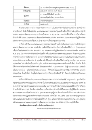 รวบรวมนําเผยแพร่โดย ประพันธ์ เวารัมย์ เจ้าหน้าที่วิเคราะห์นโยบายและแผน 6 ว เทศบาลตําบลนาป่าแซง อ.ปทุมราชวงศา จ.อํานาจเจริญ หน้า 44
สํานักงานคณะกรรมการพัฒนาระบบราชการ เป็นส่วนราชการไทยประเภทกรม สังกัดสํานัก
นายกรัฐมนตรี มีหน้าที่ริเริ่ม ผลักดัน และเสนอแนะนโยบายต่อคณะรัฐมนตรีในเรื่องที่เป็นประโยชน์ต่อการปฏิบัติ
ราชการ และการพัฒนาระบบราชการ ผ่านกลไกต่าง ๆ (ก.พ.ร. อ.ก.พ.ร. คตป.) เพื่อให้เกิด การบริหารกิจการ
บ้านเมืองที่ดี (Good Governance) เพื่อประโยชน์สุขของประชาชน ตามมาตรา 3/1 ของพระราชบัญญัติระเบียบ
บริหารราชการแผ่นดิน (ฉบับที่ 5) พ.ศ. 2545 หน่วยงานทั้งของรัฐและรัฐวิสาหกิจ
การริเริ่ม ผลักดัน และเสนอแนะนโยบายต่อคณะรัฐมนตรี ในเรื่องที่เป็นประโยชน์ต่อการปฏิบัติราชการ
และการพัฒนาระบบราชการ ผ่านกลไกต่าง ๆ เพื่อให้เกิดการบริหารกิจการบ้านเมืองที่ดี (Good Governance)
เพื่อประโยชน์สุขของประชาชน ตามมาตรา 3/1 ของพระราชบัญญัติระเบียบบริหารราชการแผ่นดิน (ฉบับที่ 5)
พ.ศ. 2545 โดย “การบริหารกิจการบ้านเมืองที่ดี” นั้น เป็นหลักในการพัฒนาระบบราชการ ที่เริ่มจากแนวคิดใน
การเปลี่ยนแปลงการบริหารราชการ จากระบบเดิมที่มีรัฐบาลและระบบราชการเป็นตัวนํา มาเป็นการบริหาร
ราชการที่ต้องประกอบด้วยกลไก 3 ส่วนที่ทําหน้าที่ขับเคลื่อนบ้านเมือง ได้แก่ ภาครัฐ ภาคประชาชน และภาค
ประชาสังคม ในการดําเนินนโยบายต่าง ๆ นั้น จะต้องหาความสมดุลและความพอดีของกลไกทั้ง 3 ส่วนด้วย จึงทํา
ให้การบริหารกิจการบ้านเมืองในปัจจุบัน จึงเปลี่ยนจากคําว่า “Government” ไปสู่ “Governance” และเมื่อ
เป็น Governance แล้ว ก็ต้องเป็น Governance ที่ดีด้วย ทั้งในมุมมองของภาครัฐ ภาคประชาชน และภาค
ประชาสังคม ซึ่งกลไกทั้ง 3 ส่วนนั้นต่างก็มองการบริหารกิจการบ้านเมืองที่ “ดี” ที่แตกต่างกันไปตามปรัชญาและ
มุมมองของตน
ดังนั้น จึงได้มีการนําแนวความคิดเรื่องการบริหารกิจการบ้านเมืองที่ดี ในมุมมองต่าง ๆ มาใส่ไว้ใน
กฎหมายแม่บทของการปฏิรูประบบราชการ นั่นคือ พระราชบัญญัติระเบียบบริหารราชการแผ่นดิน (ฉบับที่ 5)
พ.ศ. 2545 ในมาตรา 3/1 และถ่ายทอดออกมาเป็น พระราชกฤษฎีกาว่าด้วยหลักเกณฑ์และวิธีการบริหารกิจการ
บ้านเมืองที่ดี พ.ศ. 2546 โดยนําแนวคิดเรื่องการบริหารกิจการบ้านเมืองที่ดีในพระราชบัญญัติดังกล่าว มาขยาย
ความและลงรายละเอียดในมาตราต่าง ๆ ของพระราชกฤษฎีกาฯ เป็นหลักเกณฑ์ให้ส่วนราชการดําเนินการ
นอกจากพระราชบัญญัติระเบียบบริหารราชการแผ่นดิน (ฉบับที่ 5) พ.ศ. 2545 และ พระราชกฤษฎีกาว่าด้วย
หลักเกณฑ์และวิธีการบริหารกิจการบ้านเมืองที่ดี พ.ศ. 2546 แล้วในการดําเนินงานของสํานักงาน ก.พ.ร. ยังได้ยึด
หลักและแนวทางตามแผนยุทธศาสตร์การพัฒนาระบบราชการไทย พ.ศ. 2546 - 2550 ควบคู่กันไปด้วย
(ต้องติดตามข่าวสารน่ะครับ เผื่อมีการเปลี่ยนแปลง)
**********************************
 