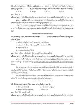 รวบรวมนําเผยแพร่โดย ประพันธ์ เวารัมย์ เจ้าหน้าที่วิเคราะห์นโยบายและแผน 6 ว เทศบาลตําบลนาป่าแซง อ.ปทุมราชวงศา จ.อํานาจเจริญ หน้า 45
58. เมื่อตําแหน่งกรรมการผู้ทรงคุณวุฒิของก.พ.ร. ว่างลงก่อนวาระ ให้ดําเนินการแต่งตั้งกรรมการ
ผู้ทรงคุณวุฒิภายใน............... เว้นแต่วาระของกรรมการผู้ทรงคุณวุฒิเหลือไม่ถึงหนึ่งร้อยแปดสิบวันจะไม่
ก. 30 วัน ข. 45 วัน ค. 60 วัน ง. 90 วัน
ตอบ “ข้อ ก. 30 วัน”
อธิบายตาม พระราชบัญญัติระเบียบบริหารราชการแผ่นดิน พ.ศ. 2534 และแก้ไขเพิ่มเติม (ฉบับที่ 8) พ.ศ. 2553
มาตรา 71/5 ในกรณีที่กรรมการผู้ทรงคุณวุฒิพ้นจากตําแหน่งก่อนวาระและยังมิได้แต่งตั้งกรรมการ
ผู้ทรงคุณวุฒิแทนตําแหน่งที่ว่าง ให้กรรมการที่เหลืออยู่ปฏิบัติหน้าที่ต่อไปได้
เมื่อตําแหน่งกรรมการผู้ทรงคุณวุฒิว่างลงก่อนวาระ ให้ดําเนินการแต่งตั้งกรรมการผู้ทรงคุณวุฒิภายใน
สามสิบวัน เว้นแต่วาระของกรรมการผู้ทรงคุณวุฒิเหลือไม่ถึงหนึ่งร้อยแปดสิบวันจะไม่แต่งตั้งกรรมการผู้ทรงคุณวุฒิ
ก็ได้
**********************************
59. การประชุม ก.พ.ร. ต้องมีกรรมการมาประชุม....................ของจํานวนกรรมการทั้งหมดเท่าที่มีอยู่ จึงจะ
เป็นองค์ประชุม
ก. ไม่น้อยกว่ากึ่งหนึ่ง ไม่รวมผู้ทรงคุณวุฒิที่ทํางานไม่เต็มเวลา
ข. ไม่น้อยกว่ากึ่งหนึ่ง ไม่ว่าผู้ทรงคุณวุฒิที่ทํางานเต็มเวลาหรือไม่
ค. ไม่น้อยกว่ากึ่งหนึ่ง
ง. สามในสี่ของกรรมการทั้งหมด
ตอบ “ข้อ ข. ไม่น้อยกว่ากึ่งหนึ่ง ไม่ว่าผู้ทรงคุณวุฒิที่ทํางานเต็มเวลาหรือไม่”
อธิบายตาม พระราชบัญญัติระเบียบบริหารราชการแผ่นดิน พ.ศ. 2534 และแก้ไขเพิ่มเติม (ฉบับที่ 8) พ.ศ. 2553
มาตรา 71/7 การประชุม ก.พ.ร. ต้องมีกรรมการมาประชุมไม่น้อยกว่ากึ่งหนึ่งของจํานวนกรรมการ
ทั้งหมดเท่าที่มีอยู่ จึงจะเป็นองค์ประชุม ไม่ว่ากรรมการดังกล่าวจะเป็นกรรมการผู้ทรงคุณวุฒิที่ทํางานเต็มเวลา
หรือไม่
ในการประชุม ก.พ.ร. ถ้าประธานไม่อยู่ในที่ประชุมหรือไม่อาจปฏิบัติหน้าที่ได้ ให้รองประธานปฏิบัติหน้าที่
แทน ในกรณีที่ไม่มีรองประธานหรือมีแต่ไม่อาจปฏิบัติหน้าที่ได้ ให้กรรมการที่มาประชุมเลือกกรรมการคนหนึ่งทํา
หน้าที่เป็นประธานในที่ประชุม
การวินิจฉัยชี้ขาดให้ถือเสียงข้างมาก กรรมการคนหนึ่งให้มีเสียงหนึ่งในการลงคะแนน ถ้ามีคะแนนเสียง
เท่ากัน ให้ประธานในที่ประชุมออกเสียงเพิ่มขึ้นอีกเสียงหนึ่งเป็นเสียงชี้ขาด
**********************************
60. สํานักงานคณะกรรมการพัฒนาระบบราชการ เป็นส่วนราชการใด
ก. สํานักนายกรัฐมนตรี ข. สํานักปลัดนายกรัฐมนตรี
ค. สํานักงานข้าราชการพลเรือน ง. ไม่มีข้อใดถูก
ตอบ “ข้อ ก. สํานักนายกรัฐมนตรี”
อธิบายตาม พระราชบัญญัติระเบียบบริหารราชการแผ่นดิน พ.ศ. 2534 และแก้ไขเพิ่มเติม (ฉบับที่ 8) พ.ศ. 2553
 