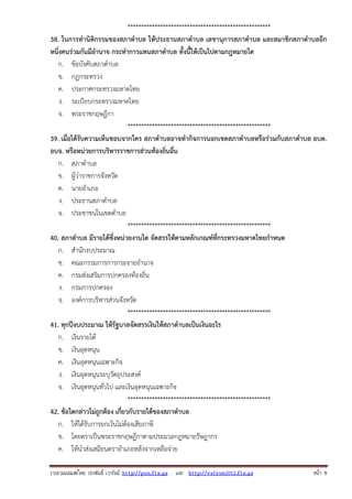 รวบรวมเผยแพรโดย ประพันธ เวารัมย http://pun.fix.gs และ http://valrom2012.fix.gs หนา 9
*****************************************************
38. ในการทํานิติกรรมของสภาตําบล ให้ประธานสภาตําบล เลขานุการสภาตําบล และสมาชิกสภาตําบลอีก
หนึ่งคนร่วมกันมีอํานาจ กระทําการแทนสภาตําบล ทั้งนี้ให้เป็นไปตามกฎหมายใด
ก. ข้อบังคับสภาตําบล
ข. กฎกระทรวง
ค. ประกาศกระทรวงมหาดไทย
ง. ระเบียบกระทรวงมหาดไทย
จ. พระราชกฤษฎีกา
*****************************************************
39. เมื่อได้รับความเห็นชอบจากใคร สภาตําบลอาจทํากิจการนอกเขตสภาตําบลหรือร่วมกับสภาตําบล อบต.
อบจ. หรือหน่วยการบริหารราชการส่วนท้องถิ่นอื่น
ก. สภาตําบล
ข. ผู้ว่าราชการจังหวัด
ค. นายอําเภอ
ง. ประธานสภาตําบล
จ. ประชาชนในเขตตําบล
*****************************************************
40. สภาตําบล มีรายได้ซึ่งหน่วยงานใด จัดสรรให้ตามหลักเกณฑ์ที่กระทรวงมหาดไทยกําหนด
ก. สํานักงบประมาณ
ข. คณะกรรมการการกระจายอํานาจ
ค. กรมส่งเสริมการปกครองท้องถิ่น
ง. กรมการปกครอง
จ. องค์การบริหารส่วนจังหวัด
*****************************************************
41. ทุกปีงบประมาณ ให้รัฐบาลจัดสรรเงินให้สภาตําบลเป็นเงินอะไร
ก. เงินรายได้
ข. เงินอุดหนุน
ค. เงินอุดหนุนเฉพาะกิจ
ง. เงินอุดหนุนระบุวัตถุประสงค์
จ. เงินอุดหนุนทั่วไป และเงินอุดหนุนเฉพาะกิจ
*****************************************************
42. ข้อใดกล่าวไม่ถูกต้อง เกี่ยวกับรายได้ของสภาตําบล
ก. ให้ได้รับการยกเว้นไม่ต้องเสียภาษี
ข. โดยตราเป็นพระราชกฤษฎีกาตามประมวลกฎหมายรัษฎากร
ค. ให้นําส่งเสมียนตราอําเภอหลังจากเหลือจ่าย
 