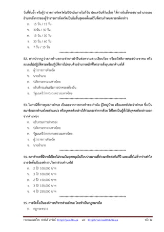 รวบรวมเผยแพรโดย ประพันธ เวารัมย http://pun.fix.gs และ http://valrom2012.fix.gs หนา 12
วันที่ยับยั้ง หรือผู้ว่าราชการจังหวัดไม่วินิจฉัยภายในกี่วัน นับแต่วันที่รับเรื่อง ให้การยับยั้งของนายอําเภอและ
อํานาจสั่งการของผู้ว่าราชการจังหวัดเป็นอันสิ้นสุดลงตั้งแต่วันที่ครบกําหนดเวลาดังกล่าว
ก. 15 วัน / 15 วัน
ข. 30วัน / 30 วัน
ค. 15 วัน / 30 วัน
ง. 30 วัน / 60 วัน
จ. 7 วัน / 15 วัน
*****************************************************
52. หากปรากฏว่าสภาตําบลกระทําการฝ่าฝืนต่อความสงบเรียบร้อย หรือสวัสดิภาพของประชาชน หรือ
ละเลยไม่ปฏิบัติตามหรือปฏิบัติการไม่ชอบด้วยอํานาจหน้าที่ใครอาจสั่งยุบสภาตําบลได้
ก. ผู้ว่าราชการจังหวัด
ข. นายอําเภอ
ค. ปลัดกระทรวงมหาดไทย
ง. อธิบดีกรมส่งเสริมการปกครองท้องถิ่น
จ. รัฐมนตรีว่าการกระทรวงมหาดไทย
*****************************************************
53. ในกรณีที่การยุบสภาตําบล เป็นผลจากการกระทําของกํานัน ผู้ใหญ่บ้าน หรือแพทย์ประจําตําบล ซึ่งเป็น
สมาชิกสภาตําบลโดยตําแหน่ง หรือบุคคลดังกล่าวได้ร่วมกระทําการด้วย ให้ใครเป็นผู้สั่งให้บุคคลดังกล่าวออก
จากตําแหน่ง
ก. อธิบกรมการปกครอง
ข. ปลัดกระทรวงมหาดไทย
ค. รัฐมนตรีว่าการกระทรวงมหาดไทย
ง. ผู้ว่าราชการจังหวัด
จ. นายอําเภอ
*****************************************************
54. สภาตําบลที่มีรายได้โดยไม่รวมเงินอุดหนุนในปีงบประมาณที่ล่วงมาติดต่อกันกี่ปี และเฉลี่ยไม่ต่ํากว่าเท่าใด
อาจจัดตั้งเป็นองค์การบริหารส่วนตําบลได้
ก. 2 ปี/ 100,000 บาท
ข. 3 ปี/ 100,000 บาท
ค. 2 ปี/ 150,000 บาท
ง. 3 ปี/ 150,000 บาท
จ. 4 ปี/ 250,000 บาท
*****************************************************
55. การจัดตั้งเป็นองค์การบริหารส่วนตําบล โดยทําเป็นกฎหมายใด
ก. กฎกระทรวง
 