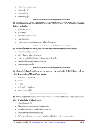 รวบรวมเผยแพรโดย ประพันธ เวารัมย http://pun.fix.gs และ http://valrom2012.fix.gs หนา 13
ข. ประกาศกระทรวงมหาดไทย
ค. ประกาศจังหวัด
ง. ประกาศอําเภอ
จ. พระราชกฤษฎีกา
*****************************************************
56. การเปลี่ยนแปลงเกณฑ์รายได้เฉลี่ยของสภาตําบล ที่อาจจัดตั้งเป็นองค์การบริหารส่วนตําบลให้เป็นอะไร
ข้อใดกล่าวถูกต้องที่สุด
ก. ประกาศกระทรวง
ข. กฎกระทรวง
ค. ประกาศกระทรวงมหาดไทย
ง. พระราชกฤษฎีกา
จ. ประกาศกระทรวงมหาดไทยและประกาศในราชกิจจานุเบกษา
*****************************************************
57. สภาตําบลที่ได้จัดตั้งเป็นองค์การบริหารส่วนตําบลให้พ้นจากสภาพแห่งสภาตําบลนับแต่เมื่อใด
ก. ประกาศในราชกิจจานุเบกษา
ข. ถัดจากวันประกาศในราชกิจจานุเบกษา
ค. วันที่ประกาศจัดตั้งขึ้นเป็นองค์การบริหารส่วนตําบลเป็นต้นไป
ง. วันที่เลือกตั้งนายกองค์การบริหารส่วนตําบล
จ. วันที่ประกาศวันเลือกตั้ง
*****************************************************
58. หลังจากจัดตั้งเป็นองค์การบริหารส่วนตําบล บรรดางบประมาณ ทรัพย์สิน สิทธิ สิทธิเรียกร้อง หนี้ และ
เจ้าหน้าที่ของสภาตําบล ให้โอนไปเป็นหน่วยงานใด
ก. องค์การบริหารส่วนจังหวัด
ข. อําเภอ
ค. จังหวัด
ง. องค์การบริหารส่วนตําบล
จ. คณะกรรมการหมู่บ้าน
*****************************************************
59. สภาตําบลหรือองค์การบริหารส่วนตําบลอาจรวมกับองค์การบริหารส่วนตําบล หรือหน่วยการบริหาร
ราชการส่วนท้องถิ่นอื่น ข้อใดไม่กล่าวถูกต้อง
ก. ที่มีเขตอําเภอเดียวกัน
ข. ได้ตามเจตนารมณ์ของประชาชนในเขตตําบลนั้น
ค. ตามมติสภาตําบลหรือสภาองค์การบริหารส่วนตําบล
ง. โดยทําเป็นประกาศกระทรวงมหาดไทย
จ. ให้กําหนดเขตใหม่ของหน่วยการบริหารส่วนท้องถิ่นไว้ในประกาศกระทรวงมหาดไทยด้วย
 