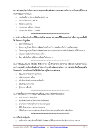 รวบรวมเผยแพรโดย ประพันธ เวารัมย http://pun.fix.gs และ http://valrom2012.fix.gs หนา 14
*****************************************************
60. หน่วยงานใด ดําเนินการประกาศยุบสภาตําบลทั้งหมด และองค์การบริหารส่วนตําบลใดที่มีจํานวน
ประชากรไม่ถึงจํานวนกี่คน
ก. กรมส่งเสริมการปกครองท้องถิ่น /1,000 คน
ข. กรมการปกครอง/ 2,000 คน
ค. จังหวัด / 2,500 คน
ง. กระทรวงมหาดไทย / 2,000 คน
จ. กระทรวงมหาดไทย / 2,000 คน
*****************************************************
61. องค์การบริหารส่วนตําบลที่มีจํานวนไม่ถึงตามเกณฑ์ หน่วยงานที่มีอํานาจอาจไม่ดําเนินการยุบรวมพื้นที่ก็
ได้ ข้อใดกล่าวไม่ถูกต้อง
ก. มีสภาพพื้นที่เป็นเกาะ
ข. โดยสภาพภูมิศาสตร์ไม่สามารถติดต่อกับองค์การบริหารส่วนตําบลที่จะไปรวมได้โดยสะดวก
ค. โดยสภาพภูมิศาสตร์ไม่สามารถติดต่อกับหน่วยการบริหารราชการส่วนท้องถิ่นที่จะไปรวมได้โดยสะดวก
ง. เป็นองค์การบริหารส่วนตําบลท่องเที่ยว
จ. มีสภาพพื้นที่เป็นเกาะไม่สามารถติดต่อกันโดยสะดวก
*****************************************************
62. การโอนงบประมาณ ทรัพย์สิน สิทธิเรียกร้อง หนี้ เจ้าหน้าที่ของสภาตําบล หรือพนักงานส่วนตําบลและ
ลูกจ้างขององค์การบริหารส่วนตําบล ให้สภาตําบลหรือหน่วยการบริหารราชการส่วนท้องถิ่นผู้โอนและผู้รับ
โอนตกลงกัน ในกรณีตกลงกันไม่ได้ให้เป็นไปตามผู้ใด ประกาศกําหนด
ก. รัฐมนตรีว่าการกระทรวงมหาดไทย
ข. ปลัดกระทรวงมหาดไทย
ค. อธิบดีกรมส่งเสริมการปกครองท้องถิ่น
ง. อธิบดีกรมการปกครอง
จ. ผู้ว่าราชการจังหวัด
*****************************************************
63. การจัดตั้งองค์การบริหารส่วนตําบลขึ้นเป็นเทศบาล ข้อใดกล่าวไม่ถูกต้อง
ก. ประกาศกระทรวงมหาดไทย
ข. สมาชิกสภาองค์การบริหารส่วนตําบลสิ้นสุดลง
ค. นายกองค์การบริหารส่วนตําบลพ้นจากตําแหน่ง
ง. ให้เป็นไปตามเจตนารมณ์ของประชาชน
จ. ให้เป็นไปตามเจตนารมณ์ของสมาชิกสภาตําบลและนายกองค์การบริหารส่วนตําบล
*****************************************************
64. ข้อใดกล่าวไม่ถูกต้อง
ก. องค์การบริหารส่วนตําบลที่ได้จัดตั้งเป็นเทศบาลให้พ้นจากสภาพแห่งองค์การบริหารส่วนตําบล
 