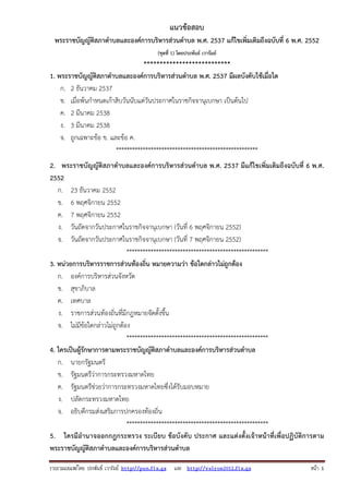 รวบรวมเผยแพรโดย ประพันธ เวารัมย http://pun.fix.gs และ http://valrom2012.fix.gs หนา 1
แนวข้อสอบ
พระราชบัญญัติสภาตําบลและองค์การบริหารส่วนตําบล พ.ศ. 2537 แก้ไขเพิ่มเติมถึงฉบับที่ 6 พ.ศ. 2552
(ชุดที่ 1) โดยประพันธ์ เวารัมย์
***************************
1. พระราชบัญญัติสภาตําบลและองค์การบริหารส่วนตําบล พ.ศ. 2537 มีผลบังคับใช้เมื่อใด
ก. 2 ธันวาคม 2537
ข. เมื่อพ้นกําหนดเก้าสิบวันนับแต่วันประกาศในราชกิจจานุเบกษา เป็นต้นไป
ค. 2 มีนาคม 2538
ง. 3 มีนาคม 2538
จ. ถูกเฉพาะข้อ ข. และข้อ ค.
*****************************************************
2. พระราชบัญญัติสภาตําบลและองค์การบริหารส่วนตําบล พ.ศ. 2537 มีแก้ไขเพิ่มเติมถึงฉบับที่ 6 พ.ศ.
2552
ก. 23 ธันวาคม 2552
ข. 6 พฤศจิกายน 2552
ค. 7 พฤศจิกายน 2552
ง. วันถัดจากวันประกาศในราชกิจจานุเบกษา (วันที่ 6 พฤศจิกายน 2552)
จ. วันถัดจากวันประกาศในราชกิจจานุเบกษา (วันที่ 7 พฤศจิกายน 2552)
*****************************************************
3. หน่วยการบริหารราชการส่วนท้องถิ่น หมายความว่า ข้อใดกล่าวไม่ถูกต้อง
ก. องค์การบริหารส่วนจังหวัด
ข. สุขาภิบาล
ค. เทศบาล
ง. ราชการส่วนท้องถิ่นที่มีกฎหมายจัดตั้งขึ้น
จ. ไม่มีข้อใดกล่าวไม่ถูกต้อง
*****************************************************
4. ใครเป็นผู้รักษาการตามพระราชบัญญัติสภาตําบลและองค์การบริหารส่วนตําบล
ก. นายกรัฐมนตรี
ข. รัฐมนตรีว่าการกระทรวงมหาดไทย
ค. รัฐมนตรีช่วยว่าการกระทรวงมหาดไทยซึ่งได้รับมอบหมาย
ง. ปลัดกระทรวงมหาดไทย
จ. อธิบดีกรมส่งเสริมการปกครองท้องถิ่น
*****************************************************
5. ใครมีอํานาจออกกฎกระทรวง ระเบียบ ข้อบังคับ ประกาศ และแต่งตั้งเจ้าหน้าที่เพื่อปฏิบัติการตาม
พระราชบัญญัติสภาตําบลและองค์การบริหารส่วนตําบล
 