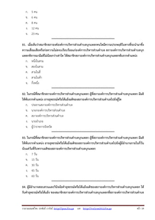 รวบรวมเผยแพรโดย ประพันธ เวารัมย http://pun.fix.gs และ http://valrom2012.fix.gs หนา 19
ก. 5 คน
ข. 6 คน
ค. 8 คน
ง. 12 คน
จ. 23 คน
*****************************************************
81. เมื่อเห็นว่าสมาชิกสภาองค์องค์การบริหารส่วนตําบลบุกแหลกคนใดมีความประพฤติในทางที่จะนํามาซึ่ง
ความเสื่อมเสียหรือก่อความไม่สงบเรียบร้อยแก่องค์การบริหารส่วนตําบล สภาองค์การบริหารส่วนตําบลบุก
แหลกพิจารณามีมติไม่น้อยกว่าเท่าใด ให้สมาชิกสภาองค์การบริหารส่วนตําบลบุกแหลกพ้นจากตําแหน่ง
ก. หนึ่งในสาม
ข. สองในสาม
ค. สามในสี่
ง. สามในห้า
จ. กึ่งหนึ่ง
*****************************************************
82. ในกรณีที่สมาชิกสภาองค์การบริหารส่วนตําบลบุกแหลก ผู้ที่สภาองค์การบริหารส่วนตําบลบุกแหลก มีมติ
ให้พ้นจากตําแหน่ง อาจอุทธรณ์หรือโต้แย้งมติของสภาองค์การบริหารส่วนตําบลไปยังผู้ใด
ก. ประธานสภาองค์การบริหารส่วนตําบล
ข. นายกองค์การบริหารส่วนตําบล
ค. สภาองค์การบริหารส่วนตําบล
ง. นายอําเภอ
จ. ผู้ว่าราชการจังหวัด
*****************************************************
83. ในกรณีที่สมาชิกสภาองค์การบริหารส่วนตําบลบุกแหลก ผู้ที่สภาองค์การบริหารส่วนตําบลบุกแหลก มีมติ
ให้พ้นจากตําแหน่ง อาจอุทธรณ์หรือโต้แย้งมติของสภาองค์การบริหารส่วนตําบลไปยังผู้มีอํานาจภายในกี่วัน
นับแต่วันที่รับทราบมติของสภาองค์การบริหารส่วนตําบลบุกแหลก
ก. 7 วัน
ข. 15 วัน
ค. 30 วัน
ง. 45 วัน
จ. 60 วัน
*****************************************************
84. ผู้มีอํานาจสอบสวนและวินิจฉัยคําอุทธรณ์หรือโต้แย้งมติของสภาองค์การบริหารส่วนตําบลบุกแหลก ได้
รับคําอุทธรณ์หรือโต้แย้ง ของสมาชิกสภาองค์การบริหารส่วนตําบลบุกแหลกที่สภาองค์การบริหารส่วนตําบล
 